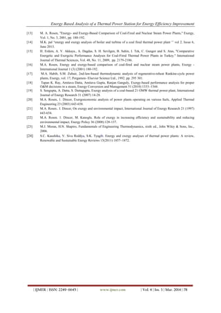 Energy Based Analysis of a Thermal Power Station for Energy Efficiency Improvement
| IJMER | ISSN: 2249–6645 | www.ijmer.com | Vol. 4 | Iss. 3 | Mar. 2014 | 78
[13] M. A. Rosen, "Energy- and Exergy-Based Comparison of Coal-Fired and Nuclear Steam Power Plants," Exergy,
Vol. 1, No. 3, 2001, pp. 180-192.
[14] M.K. pal “energy and exergy analysis of boiler and turbine of a coal fired thermal power plant ’’ vol 2. Issue 6,
June 2013.
[15] H. Erdem, A. V. Akkaya., A. Dagdas, S. H. Sevilgen, B. Sahin, I. Tek, C. Gungor and S. Atas, "Comparative
Energetic and Exergctic Performance Analyses for Coal-Fired Thermal Power Plants in Turkey." International
Journal of Thermal Sciences, Vol. 48, No. 11, 2009, pp. 2179-2186.
[16] M.A. Rosen, Energy and exergy-based comparison of coal-fired and nuclear steam power plants, Exergy -
International Journal 1 (3) (2001) 180-192.
[17] M.A. Habib, S.M. Zubair, 2nd-law-based thermodynamic analysis of regenerative-reheat Rankine-cycle power
plants, Energy, vol. 17, Pergamon- Elsevier Science Ltd., 1992. pp. 295 301.
[18] Tapan K. Ray, Amitava Datta, Amitava Gupta, Ranjan Ganguly, Exergy-based performance analysis for proper
O&M decisions in a steam, Energy Conversion and Management 51 (2010) 1333–1344.
[19] S. Sengupta, A. Datta, S. Duttagupta, Exergy analysis of a coal-based 21 OMW thermal power plant, International
Journal of Energy Research 31 (2007) 14-28.
[20] M.A. Rosen, 1. Dincer, Exergoeconomic analysis of power plants operating on various fuels, Applied Thermal
Engineering 23 (2003) 643-658.
[21] M.A. Rosen.. I. Dincer, On exergy and environmental impact, International Journal of Energy Research 21 (1997)
643-654.
[22] M.A. Rosen. 1. Dincer, M. Kanoglu. Role of exergy in increasing efficiency and sustainability and reducing
environmental impact, Energy Policy 36 (2008) 128-137.
[23] M.J. Moran, H.N. Shapiro, Fundamentals of Engineering Thermodynamics, sixth ed., John Wiley & Sons, Inc.,
2006.
[24] S.C. Kaushika, V. Siva Reddya, S.K. Tyagib. Energy and exergy analyses of thermal power plants: A review,
Renewable and Sustainable Energy Reviews 15(2011) 1857–1872.
 