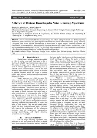 Snehal Ambulkar et al Int. Journal of Engineering Research and Applications www.ijera.com
ISSN : 2248-9622, Vol. 4, Issue 4( Version 8), April 2014, pp.54-59
www.ijera.com 54|P a g e
A Review of Decision Based Impulse Noise Removing Algorithms
SnehalAmbulkar*, PritiGolar**
*(Department of Computer Science & Engineering, St. Vincent Pallotti College of Engineering & Technology,
R.T.M. Nagpur University,India)
**(Department of Computer Science & Engineering, St. Vincent Pallotti College of Engineering &
Technology,R.T.M. Nagpur University, India)
Abstract—Noises is an unwanted factor in digital image and videos, hiding the details and destroying image
information. Hence denoising has great importance to restore the details and to improve the quality measures.
This paper takes a look towards different type of noise found in digital images, Denoising domains, and
classification of denoising filters. Some denoising filters like Median filter (MF), Adaptive median filter (AMF)
and simple adaptive median filters (SAMF) are described and compared briefly. A new approach is proposed for
video denoising using combination of median filters with multiple views.
Keywords—Adaptive Filter, Denoising, Impulse noise, Median filter, Salt-and–pepper, Switching Median
Filter
I. INTRODUCTION
Digital Images or image sequence also called
as video is getting very much importance in day to
day lives. It is highly important to obtain and maintain
the quality of images and/or video at an acceptable
level in various application environments such as
network visual communications. One of the most
promising applications of digital video is in the area
of medical diagnosis where the videos or images
ofinner body structure are complex and needs minute
details with clarity.
Image sequences are often corrupted by
noise, e.g., due to bad reception of signals over
channel through which they are transmitting. Some
noise sources are located in sensor of a camera and
become active during image acquisition under bad
lightning conditions. Other noise sources are due to
transmission over analogue channels and thus need to
use analog to digital converter which also leads to
noise contamination. In most cases the noise is white
and Gaussian, and in some cases low-level impulse
noise. Noise reduction in image sequences is used for
various purposes, e.g. for visual improvement in video
surveillance [1]. It is achieved through effective video
denoising algorithms that can remove or reduce the
noise is often desired. They not only supply video
signals that have better perceptual quality, but also
help improve the performance of the subsequent
processes such as compression, segmentation,
resizing, de-interlacing, and object detection,
recognition, and tracking [2].
II. LITERATURE SURVEY
Lots of image denoising algorithms were
developed in the past years in the search of better
result generating algorithm which not only improves
the image quality but also preserves the minute image
details and helps to enhance the quality of digital
image. These denoising technics are performed in
spatial or transform domain [3]. The most popular and
conventional filter in spatial domain for Salt-and-
pepper noise is median filter[4]. This filter is simple
and has capability of edge preservation [5]. Since this
filter process both “Noisy” and “Noise Free” pixels
the resultant image results in blurring, distortion and
loss of lines and corners. This is the reason for
variation and improvements in median filters.
Adaptive median filter[3]with
flexiblefilterwindow size was introduced to minimize
the blurring effect. For further reducing the blurring
effect weight allotment concept was introduced. In
Weighted median filter[6], Center weighted median
filter (CWMF) [5], Recursive weighted median filter
[7] some specific pixels in filtering window were
assigned with more weight.
In [8], A new kind of adaptive weighted
median filter was proposed which uses the block
uniformity as standard for testing to detect the
impulse noise on the image. This filter alleviates the
conflict between the noise restraint and the image
detail reservation to great extent and hence has better
integrated filtering performance than both the
standard median filter and the adaptive median filter.
An Adaptive center weighted median filter (ACWM)
was proposed in [9], which uses an efficient scalar
quantization (SQ) method to partition the observation
vector space and obtain the optimal weight for each
block. Whereas to extract centre weight within each
block a least mean square (LMS) learning algorithm is
used. This algorithm removes the drawback of both
CWMF and switching median filter.
Switching median filter is a framework
which adopts noise detection approach. A tri-state
RESEARCH ARTICLE OPEN ACCESS
 