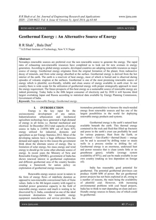 R R Shah et al. Int. Journal of Engineering Research and Applications www.ijera.com
ISSN : 2248-9622, Vol. 4, Issue 4( Version 5), April 2014, pp.63-68
www.ijera.com 63 | P a g e
Geothermal Energy : An Alternative Source of Energy
R R Shah1
, Bala Dutt2
1,2
A.D.Patel Institute of Technology, New V.V.Nagar
Abstract:
Nowadays renewable sources are preferred over the non renewable source to generate the energy. The rapid
rates of exhausting non-renewable resources have completed us to look out for new avenues in energy
generation. According to global energy scenario, developed countries are adopting renewable resources as major
source of energy. Geothermal energy originates from the original formation of the planet, from radioactive
decay of minerals, and from solar energy absorbed at the surface. Geothermal energy is derived from the hot
interior of the earth. The earth is a reservoir of heat energy, most of which is buried and is observed during
episodes of volcanic eruption at the surfaces. Geothermal is one of the most promising renewable source of
energy which is plentiful, eco-friendly, reliable and clean source of energy available in earth crust. In our
country there is wide scope for the utilization of geothermal energy with proper strategically approach to meet
the energy requirement. The future prospects of this heat energy as a sustainable source of renewable energy are
indeed promising. Today India is the fifth largest consumer of electricity and by 2030 it will become third
largest overtaking Japan and Russia according to statistical data available by Energy Planning Commission,
Government of India.
Keywords: Non-renewable Energy, Geothermal energy.
I. INTRODUCTION
Energy is the key input for the
socioeconomic development of any nation.
Industrialization urbanization and mechanical
agriculture technology have generated a high demand
of energy in all forms i.e. thermal mechanical and
electrical. In December 2012 total capacity of energy
source in India is 210950 MW out of them 83%
energy utilized for industrial, domestic and
agriculture as per Energy Statistics 2012. Most of the
developing nations have a huge difference between
demand and supply due to this reason the government
think about the alternate source of energy. Due to
limitation of solar energy, bio mass energy and wind
energy to should go for some other alternate source of
energy. In recent years the Ministry of New and
Renewable Energy (MNRE), government of India has
shown renewed interest in geothermal exploration
and different geothermal area of the country besides
creating a framework for nation policy on
exploitation of geothermal energy resources.
Renewable energy sources occur in nature in
the form of energy flows of indefinite duration as
opposed to non-renewable convectional fuels of finite
values. India is the 4th largest country with regard to
installed power generation capacity in the field of
renewable energy sources and much is waiting to be
discovered by it. India, considered as one of the ideal
investment destinations for renewable energy
equipment manufacturers and service providers, has
tremendous potentialities to harness the much-needed
energy from renewable sources and has one of the
largest possibilities in the world for deploying
renewable energy products and systems.
Geothermal energy is the earth’s natural heat
available beneath the earth. This thermal energy
contained in the rock and fluid that filled up fractures
and pores in the earth’s crust can profitably be used
for various purposes. Heat from the Earth, or
geothermal — Geo (Earth) + thermal (heat) — energy
can be and is accessed by drilling water or steam
wells in a process similar to drilling for oil.
Geothermal energy is an enormous, underused heat
and power resource that is clean (emits little or no
greenhouse gases), reliable (average system
availability of 95%), and can be made available in our
own country (making us less dependent on foreign
oil).
India has reasonably good potential for
geothermal. The potential geothermal provinces can
produce 10,600 MW of power. But yet geothermal
power projects has not been exploited at all, owing to
a number of reasons, the main being the availability
of plentiful coal. However, with increasing
environmental problems with coal based projects,
India has to think to start depending on clean and eco-
friendly energy sources in future; one of which could
be geothermal.
RESEARCH ARTICLE OPEN ACCESS
 