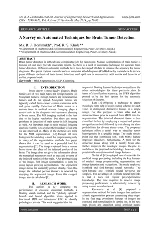 Ms. R. J. Deshmukh et al Int. Journal of Engineering Research and Applications www.ijera.com
ISSN : 2248-9622, Vol. 4, Issue 5( Version 4), May 2014, pp.78-80
www.ijera.com 78 | P a g e
A Survey on Automated Techniques for Brain Tumor Detection
Ms. R. J. Deshmukh*, Prof. R. S. Khule**
*(Department of Electronics&Telecommuincation Engineering, Pune University, Nasik.)
** (Department of Electronics&Telecommuincation Engineering, Pune University, Nasik)
ABSTRACT
Brain tumor detection is difficult and complicated job for radiologist. Manual segmentation of brain tumor is
tedious job and may provide inaccurate results. So there is a need of automated technique for accurate brain
tumor detection. Different automatic methods have been developed till date to increase the accuracy for tumor
diagnosis. This paper reviews research work on computer aided diagnosis (CAD) done by researchers. In review
paper different methods of brain tumor detection used uptil now is summarized with merits and demerits of
earlier proposed work.
Keywords – MRI, Segmentation, MLP, Clustering.
I. INTRODUCTION
Brain cancer is most deadly diseases. Brain
tumors are of two main types: (i) Benign tumors (ii)
Malignant tumors. Benign tumors are noncancerous
tumors and do not spread. Malignant tumors are
typically called brain cancer contain cancerous cells
and grow rapidly. Detection of Brain tumor is a
serious issue in medical science. Imaging plays a
central role in the diagnosis and treatment planning
of brain tumor. The MR imaging method is the best
due to its higher resolution. But there are many
problems in detection of brain tumor in MR imaging
as well. An important step in most medical imaging
analysis systems is to extract the boundary of an area
we are interested in. Many of the methods are there
for the MRI segmentation [1-7].Though till now
histogram thresholding is used for preprocessing only
in many of the segmentation methods this paper
shows that it can be used as a powerful tool for
segmentation [2]. The image captured from a tumors
brain shows the place of the infected portion of the
brain. The image does not give the information about
the numerical parameters such as area and volume of
the infected portion of the brain. After preprocessing
of the image, first image segmentation is done by
using region growing segmentation. The segmented
image shows the unhealthy portion clearly. From this
image the infected portion (tumor) is selected by
cropping the segmented image. From this cropped
image, area is calculated [1].
II. RESEARCH WORK
The authors in [2] compared the
performance of classical sequential methods, a
floating search method, and the “globally optimal”
branch and bound algorithm when applied to
functional MRI and intracranial EEG to classify
pathological events. This work suggested that the
sequential floating forward technique outperforms the
other methodologies for these particular data. In
terms of classification accuracy, the SFFS algorithm
proved to be the best option for the automatic
selection of features.
Luts [3] proposed a technique to create
Nosologic with help of color coding scheme for each
voxel to distinguish distinctive tissues in a single
image. For this purpose, a brain atlas and an
abnormal tissue prior is acquired from MRSI data for
segmentation. The detected abnormal tissue is then
classified further by employing a supervised pattern
recognition method followed by calculating the class
probabilities for diverse tissue types. The proposed
technique offers a novel way to visualize tumor
heterogeneity in a specific image. The study results
point out that combining MRI with MRSI feature
improves classifiers’ performance. A prior for the
abnormal tissue along with a healthy brain atlas
further improves the nosologic images. Despite its
usefulness, the proposed methodology, however, only
provides the one-dimensional image features.
Shi1et al. [4] employed neural networks for
medical image processing, including the key features
of medical image preprocessing, segmentation, and
object detection and recognition. The study employed
Hopfield and feed-forward neural networks. The
feed-forward and Hopfield neural networks are
simplest. The advantage of Hopfield neural networks
is that it does not require pre-experimental
knowledge. The time required to resolve image
processing predicament is substantially reduced by
using trained neural network.
Kovacevic et al. [4] proposed a
segmentation method for brain images that performs
a basic segmentation process comprising three steps.
In the first step, prominent features of images are
extracted and normalization is carried out. In the next
step, pixels are classified using artificial neural
RESEARCH ARTICLE OPEN ACCESS
 