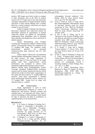 Ms. R. J. Deshmukh et al Int. Journal of Engineering Research and Applications www.ijera.com
ISSN : 2248-9622, Vol. 4, Issue 5( Version 4), May 2014, pp.78-80
www.ijera.com 80 | P a g e
analysis. MR images gave better results as compare
to other techniques used in the field of medical
sciences like CT images and X-rays and ultrasound.
Automatic segmentation of images facilitates medical
specialists to make manual labeling since a healthy
brain has a strong symmetry which does not remain
stronger in case of a tumor.
Author Evangelia J.Zaharaki and Ahastasios
Bezerianos employed semi supervised scheme for
abnormality detection & segmentation in medical
image.The method was applied for automatically
segmentating brain pathologies such as simulated
brain infarction and dysplasia as well as real lesion in
diabetic patients.
Chaijie Duan,Kehong yuan Fanghua
Liu,Ping Xiao introduced an adaptive window setting
scheme. The presented scheme was validated by ten
T1 weighted MR image. The validation results
demonstrated potential for presented
scheme,providing high sensitivity and low false
positive rate.
Author Daniel J.Mirota,Ali uneri,Sebastian
Schefer,Sajendra Nithiananthan emphasized a system
for high accuracy 3D image registration of
endoscopic video to C-arm cone beam CT for image
guided skull base surgery.Overall system
performance was evaluated in cadaver study
simulating trasphenoidal skull base tumor excision.
Shaheen Ahmed, Khan M.Iftekharuddin Arestoo
Vossough introduced Kullback-leibler divergence
measure used for feature ranking and selection which
offered best results for brain tumor segmentation. In
this author had shown that for T1 weighed MRI best
posterior –fossa tumor segmentation is obtained
using multifractural Brownian motion. whereas for
T2 weighed MRI fusing level set shape with
intensity feature is suitable.
III. CONCLUSION
Image segmentation is used in many
biomedical-applications. Diagnosis of tumor is a
difficult job and sensitive therefore, accuracy and
reliability play a very important role. Hence, there is
need for developing a robust technique which should
be high in precision and help in contribution to
engineering theory to the medical field..
REFERENCES
[1] S. A. Taylor, S. Halligan, D. Burling, M. E.
Roddie, L. Honeyﬁeld, J. Mc-Quillan, H.
Amin, and J. Dehmeshki, “Computer-
assisted reader software versus expert
reviewers for polyp detection on CT
colonography,” IEEE Trans. on Med. Imag
,vol. 186, pp. 696–702, Jan. 2006.
[2] S. Halligan, S. A. Taylor, J. Dehmeshki, H.
Amin, X. Ye, J. Tsang, and M.E. Roddie,
“Computer-assisted detection for CT
colonography: External validation,” Clin.
Radiol., IEEE Int. Symp. Biomed. Image,
vol. 61, pp. 758–763, May 2006.
[3] F.Liu, C. Duan, K. Yuan, Z. Liang, and S.
Bao,“Detectingbladder abnormalities based
on inter-layer intensity curve for virtual
cystoscopy,”in Proc. MICCAI Workshop:
Virtual Colonoscopy Abdominal Image,
IEEE Int. Symp. Biomed. Imagvol,pp. 97–
103,Mar. 2010.
[4] Z. Wu, Z. Shi, G. Zhang, and H. Lu,
“Detection of the invasion of bladder tumor
into adjacent wall based on textural features
extracted from MRI images,” in Proc.
MICCAI Workshop: Virtual Colonoscopy
Abdominal Image, IEEE Int. Symp. Biomed.
Imag, vol. 9, pp. 97–103,Jan 2010.
[5] P. A. Wingo, T. Tong, and S. Bolden,
“Cancer statistics,” A. Cancer J.Clin., IEEE
Int. Symp. Biomed. Image vol. 45, pp. 8–30,
May 1995.
[6] H. Zhu, C. Duan, P. Pickhardt, S. Wang, and
Z. Liang, “Computer-aided detection of
colonic polyps with level set-based adaptive
convolution in volumetric mucosa to
advance CT colonography toward a
screening modality,” Cancer Manage. Res.,
vol. 1, pp. 1–13, 2009.
[7] Liu et al. [2009]. Hemorrhage Slices
Detection in Brain CT Images. In Pattern
Recognition, 2008. ICPR 2008. 19th
International Conference on . Tampa, 23
January 2009 . IEEE. 1-4.
 