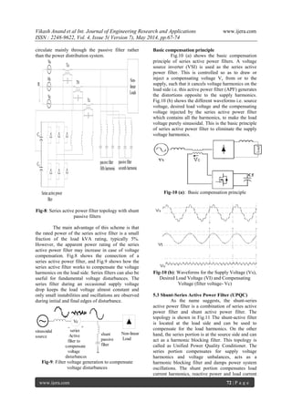 Vikash Anand et al Int. Journal of Engineering Research and Applications www.ijera.com
ISSN : 2248-9622, Vol. 4, Issue 5( Version 7), May 2014, pp.67-74
www.ijera.com 72 | P a g e
circulate mainly through the passive filter rather
than the power distribution system.
n
Va
Vb
Vc
Non-
linear
Loads
C1
C2
Ta
Tb
Tc
Series activepower
filter
passivefilter
fifthharmonic
passivefilter
seventhharmonic
Fig-8: Series active power filter topology with shunt
passive filters
The main advantage of this scheme is that
the rated power of the series active filter is a small
fraction of the load kVA rating, typically 5%.
However, the apparent power rating of the series
active power filter may increase in case of voltage
compensation. Fig.8 shows the connection of a
series active power filter, and Fig.9 shows how the
series active filter works to compensate the voltage
harmonics on the load side. Series filters can also be
useful for fundamental voltage disturbances. The
series filter during an occasional supply voltage
drop keeps the load voltage almost constant and
only small instabilities and oscillations are observed
during initial and final edges of disturbance.
Non-linear
Load
Vc
+_
shunt
passive
filter
series
Active
filter to
compensate
voltage
disturbances
sinusoidal
source
Fig-9: Filter voltage generation to compensate
voltage disturbances
Basic compensation principle
Fig.10 (a) shows the basic compensation
principle of series active power filters. A voltage
source inverter (VSI) is used as the series active
power filter. This is controlled so as to draw or
inject a compensating voltage Vc from or to the
supply, such that it cancels voltage harmonics on the
load side i.e. this active power filter (APF) generates
the distortions opposite to the supply harmonics.
Fig.10 (b) shows the different waveforms i.e. source
voltage, desired load voltage and the compensating
voltage injected by the series active power filter
which contains all the harmonics, to make the load
voltage purely sinusoidal. This is the basic principle
of series active power filter to eliminate the supply
voltage harmonics.
Fig-10 (a): Basic compensation principle
Fig-10 (b): Waveforms for the Supply Voltage (Vs),
Desired Load Voltage (VI) and Compensating
Voltage (filter voltage- Vc)
5.3 Shunt-Series Active Power Filter (UPQC)
As the name suggests, the shunt-series
active power filter is a combination of series active
power filter and shunt active power filter. The
topology is shown in Fig.11 The shunt-active filter
is located at the load side and can be used to
compensate for the load harmonics. On the other
hand, the series portion is at the source side and can
act as a harmonic blocking filter. This topology is
called as Unified Power Quality Conditioner. The
series portion compensates for supply voltage
harmonics and voltage unbalances, acts as a
harmonic blocking filter and damps power system
oscillations. The shunt portion compensates load
current harmonics, reactive power and load current
 