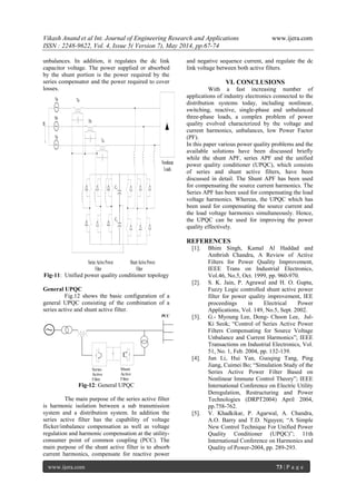 Vikash Anand et al Int. Journal of Engineering Research and Applications www.ijera.com
ISSN : 2248-9622, Vol. 4, Issue 5( Version 7), May 2014, pp.67-74
www.ijera.com 73 | P a g e
unbalances. In addition, it regulates the dc link
capacitor voltage. The power supplied or absorbed
by the shunt portion is the power required by the
series compensator and the power required to cover
losses.
n
Va
Vb
Vc
Ta
Tb
Tc
C1
C2
Series ActivePower
Filter
Shunt ActivePower
Filter
Nonlinear
Loads
Fig-11: Unified power quality conditioner topology
General UPQC
Fig.12 shows the basic configuration of a
general UPQC consisting of the combination of a
series active and shunt active filter.
Series
Active
Filter
Shunt
Active
Filter
PCC
Fig-12: General UPQC
The main purpose of the series active filter
is harmonic isolation between a sub transmission
system and a distribution system. In addition the
series active filter has the capability of voltage
flicker/imbalance compensation as well as voltage
regulation and harmonic compensation at the utility-
consumer point of common coupling (PCC). The
main purpose of the shunt active filter is to absorb
current harmonics, compensate for reactive power
and negative sequence current, and regulate the dc
link voltage between both active filters.
VI. CONCLUSIONS
With a fast increasing number of
applications of industry electronics connected to the
distribution systems today, including nonlinear,
switching, reactive, single-phase and unbalanced
three-phase loads, a complex problem of power
quality evolved characterized by the voltage and
current harmonics, unbalances, low Power Factor
(PF).
In this paper various power quality problems and the
available solutions have been discussed briefly
while the shunt APF, series APF and the unified
power quality conditioner (UPQC), which consists
of series and shunt active filters, have been
discussed in detail. The Shunt APF has been used
for compensating the source current harmonics. The
Series APF has been used for compensating the load
voltage harmonics. Whereas, the UPQC which has
been used for compensating the source current and
the load voltage harmonics simultaneously. Hence,
the UPQC can be used for improving the power
quality effectively.
REFERENCES
[1]. Bhim Singh, Kamal Al Haddad and
Ambrish Chandra, A Review of Active
Filters for Power Quality Improvement,
IEEE Trans on Industrial Electronics,
Vol.46, No.5, Oct. 1999, pp. 960-970.
[2]. S. K. Jain, P. Agrawal and H. O. Gupta,
Fuzzy Logic controlled shunt active power
filter for power quality improvement, IEE
proceedings in Electrical Power
Applications, Vol. 149, No.5, Sept. 2002.
[3]. G.- Myoung Lee, Dong- Choon Lee, Jul-
Ki Seok; “Control of Series Active Power
Filters Compensating for Source Voltage
Unbalance and Current Harmonics”; IEEE
Transactions on Industrial Electronics, Vol.
51, No. 1, Feb. 2004, pp. 132-139.
[4]. Jun Li, Hui Yan, Guoqing Tang, Ping
Jiang, Cuimei Bo; “Simulation Study of the
Series Active Power Filter Based on
Nonlinear Immune Control Theory”; IEEE
International Conference on Electric Utility
Deregulation, Restructuring and Power
Technologies (DRPT2004) April 2004,
pp.758-762.
[5]. V. Khadkikar, P. Agarwal, A. Chandra,
A.O. Barry and T.D. Nguyen; “A Simple
New Control Technique For Unified Power
Quality Conditioner (UPQC)”; 11th
International Conference on Harmonics and
Quality of Power-2004, pp. 289-293.
 