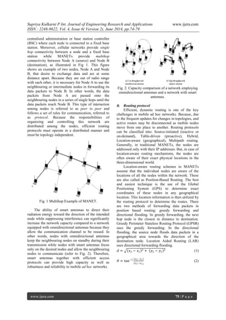 Supriya Kulkarni P Int. Journal of Engineering Research and Applications www.ijera.com 
ISSN : 2248-9622, Vol. 4, Issue 6( Version 2), June 2014, pp.74-79 
www.ijera.com 75 | P a g e 
centralized administration or base station controller 
(BSC) where each node is connected to a fixed base 
station. Moreover, cellular networks provide single 
hop connectivity between a node and a fixed base 
station while MANETs provide multihop 
connectivity between Node A (source) and Node B 
(destination), as illustrated in Fig 1. This figure 
shows an example of two nodes, Node A and Node 
B, that desire to exchange data and are at some 
distance apart. Because they are out of radio range 
with each other, it is necessary for Node A to use the 
neighbouring or intermediate nodes in forwarding its 
data packets to Node B. In other words, the data 
packets from Node A are passed onto the 
neighbouring nodes in a series of single hops until the 
data packets reach Node B. This type of interaction 
among nodes is referred to as peer to peer and 
follows a set of rules for communication, referred to 
as protocol. Because the responsibilities of 
organizing and controlling this network are 
distributed among the nodes, efficient routing 
protocols must operate in a distributed manner and 
must be topology independent. 
Fig. 1 Multihop Example of MANET. 
The ability of smart antennas to direct their 
radiation energy toward the direction of the intended 
node while suppressing interference can significantly 
increase the network capacity compared to a network 
equipped with omnidirectional antennas because they 
allow the communication channel to be reused. In 
other words, nodes with omnidirectional antennas 
keep the neighbouring nodes on standby during their 
transmission while nodes with smart antennas focus 
only on the desired nodes and allow the neighbouring 
nodes to communicate (refer to Fig. 2). Therefore, 
smart antennas together with efficient access 
protocols can provide high capacity as well as 
robustness and reliability to mobile ad hoc networks. 
Fig. 2. Capacity comparison of a network employing 
omnidirectional antennas and a network with smart 
antennas. 
B. Routing protocol 
Efficient, dynamic routing is one of the key 
challenges in mobile ad hoc networks. Because, due 
to the frequent updates for changes in topologies, and 
active routes may be disconnected as mobile nodes 
move from one place to another. Routing protocols 
can be classified into: Source-initiated (reactive or 
on-demand), Table-driven (proactive), Hybrid, 
Location-aware (geographical), Multipath routing. 
Generally, in traditional MANETs, the nodes are 
addressed only with their IP addresses. But, in case of 
location-aware routing mechanisms, the nodes are 
often aware of their exact physical locations in the 
three-dimensional world. 
Location-aware routing schemes in MANETs 
assume that the individual nodes are aware of the 
locations of all the nodes within the network. These 
are also called as Position-Based Routing. The best 
and easiest technique is the use of the Global 
Positioning System (GPS) to determine exact 
coordinates of these nodes in any geographical 
location. This location information is then utilized by 
the routing protocol to determine the routes. There 
are two methods of forwarding data packets in 
position based routing: greedy forwarding and 
directional flooding. In greedy forwarding, the next 
hop node is the closest in distance to destination. 
Greedy Perimeter Stateless Routing Protocol (GPSR) 
uses the greedy forwarding. In the directional 
flooding, the source node floods data packets in a 
geographical area towards the direction of the 
destination node. Location Aided Routing (LAR) 
uses directional forwarding flooding. 
푑 = 푥2 − 푥1 2 + 푦2 − 푦1 2 (1) 
휃 = tan−1 푦2−푦1 
(푥2−푥1) 
(2) 
 