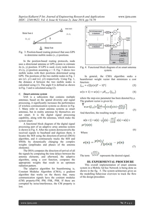 Supriya Kulkarni P Int. Journal of Engineering Research and Applications www.ijera.com 
ISSN : 2248-9622, Vol. 4, Issue 6( Version 2), June 2014, pp.74-79 
www.ijera.com 76 | P a g e 
Fig. 3: Position-based routing protocol that uses GPS 
to determine mobile nodes (x, y) positions. 
In the position-based routing protocols, node 
uses a directional antenna or GPS system to estimate 
its (x, y) position. If GPS is used, every node knows 
it's (x, y) position assuming z = 0. Fig. 3 shows two 
mobile nodes with their positions determined using 
GPS. The positions of the two mobile nodes in Fig. 1 
are (x1, y1) and (x2, y2) respectively. Using Fig. 1, 
the distance d between the two mobile nodes is 
calculated using (1). The angle θ is defined as shown 
in Fig. 3 and is calculated using (2). 
C. Smart antenna system 
SAS is a subsystem that contains multiple 
antennas; based on the spatial diversity and signal 
processing, it significantly increases the performance 
of wireless communication systems as shown in Fig. 
3. Many refer to smart antenna systems as smart 
antennas, but in reality antennas by themselves are 
not smart. It is the digital signal processing 
capability, along with the antennas, which make the 
system smart. 
A functional block diagram of the digital signal 
processing part of an adaptive array antenna system 
is shown in Fig. 4. After the system downconverts the 
received signals to baseband and digitizes them, it 
locates the SOI using the direction-of-arrival (DOA) 
algorithm, and it continuously tracks the SOI and 
SNOIs by dynamically changing the complex 
weights (amplitudes and phases of the antenna 
elements). 
The DOA computes the direction-of-arrival of all 
the signals by computing the time delays between the 
antenna elements, and afterward, the adaptive 
algorithm, using a cost function, computes the 
appropriate weights that result in an optimum 
radiation pattern. 
The adaptive algorithm for beamforming is, 
Constant Modulus Algorithm (CMA), a gradient 
algorithm that works on the theory that, many 
communication signals have the constant modulus 
(CM) property-FM, PM, FSK, PSK. If these are 
corrupted by noise/interference, the CM property is 
lost. 
Fig. 4. Functional block diagram of an smart antenna 
system. 
In general, the CMA algorithm seeks a 
beamformer weight vector that minimizes a cost 
function: 
퐽푝,푞 = 휖 푦(푛) 푝 − 1 푞 (3) 
푤 푛 + 1 = 푤 푛 − 휇∇푤 ,푤 ∗ 퐽푝,푞 (4) 
where the step-size parameter has been denoted by μ. 
The gradient vector is given by: 
(5) 
And therefore, the resulting weight vector: 
(6) 
Where 
(7) 
The term represents the desired signal. 
III. EXPERIMENTAL PROCEDURE 
This overall implementation of smart antenna 
system in a Mobile Ad hoc Network is being done as 
shown in the fig. 5. The system achitecture gives us 
the modelling behaviour overview to track the flow 
of the design procedure. 
 