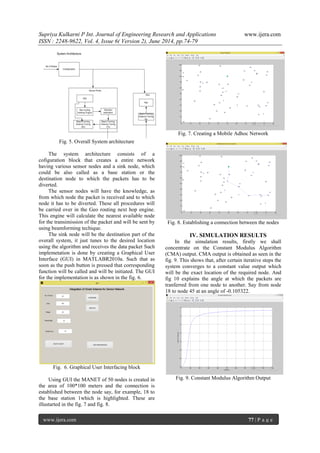 Supriya Kulkarni P Int. Journal of Engineering Research and Applications www.ijera.com 
ISSN : 2248-9622, Vol. 4, Issue 6( Version 2), June 2014, pp.74-79 
www.ijera.com 77 | P a g e 
Fig. 5. Overall System architecture The system architecture consists of a cofiguration block that creates a entire network having various sensor nodes and a sink node, which could be also called as a base station or the destination node to which the packets has to be diverted. The sensor nodes will have the knowledge, as from which node the packet is received and to which node it has to be diverted. These all procedures will be carried over in the Geo routing next hop engine. This engine will calculate the nearest available node for the transimission of the packet and will be sent by using beamforming techique. The sink node will be the destination part of the overall system, it just tunes to the desired location using the algorithm and receives the data packet Such implemetation is done by creating a Graphical User Interface (GUI) in MATLABR2010a. Such that as soon as the push button is pressed that corresponding function will be called and will be initiated. The GUI for the implementation is as shown in the fig. 6. 
Fig. 6. Graphical User Interfacing block Using GUI the MANET of 50 nodes is created in the area of 100*100 meters and the connection is established between the node say, for example, 18 to the base station 1which is highlighted. These are illustarted in the fig. 7 and fig. 8. 
Fig. 7. Creating a Mobile Adhoc Network 
Fig. 8. Establishing a connection between the nodes 
IV. SIMULATION RESULTS 
In the simulation results, firstly we shall concentrate on the Constant Modulus Algorithm (CMA) output. CMA output is obtained as seen in the fig. 9. This shows that, after certain iterative steps the system converges to a constant value output which will be the exact location of the required node. And fig 10 explains the angle at which the packets are tranferred from one node to another. Say from node 18 to node 45 at an angle of -0.105322. 
Fig. 9. Constant Modulus Algorithm Output  