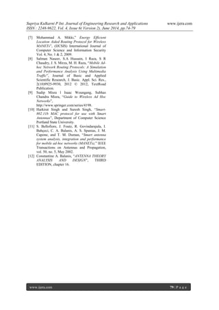 Supriya Kulkarni P Int. Journal of Engineering Research and Applications www.ijera.com 
ISSN : 2248-9622, Vol. 4, Issue 6( Version 2), June 2014, pp.74-79 
www.ijera.com 79 | P a g e 
[7] Mohammad A. Mikki,” Energy Efficient Location Aided Routing Protocol for Wireless MANETs”, (IJCSIS) International Journal of Computer Science and Information Security Vol. 4, No. 1 & 2, 2009. 
[8] Salman Naseer, S.A Hussain, I Raza, S R Chaudry, J. S. Mirza, M. H. Raza, “Mobile Ad- hoc Network Routing Protocols: A Simulation and Performance Analysis Using Multimedia Traffic”, Journal of Basic and Applied Scientific Research, J. Basic. Appl. Sci. Res., 2(10)9925-9930, 2012 © 2012, TextRoad Publication. 
[9] Sudip Misra l Isaac Woungang, Subhas Chandra Misra, “Guide to Wireless Ad Hoc Networks”, http://www.springer.com/series/4198. 
[10] Harkirat Singh and Suresh Singh, “Smart- 802.11b MAC protocol for use with Smart Antennas”, Department of Computer Science Portland State University. 
[11] S. Bellofiore, J. Foutz, R. Govindarajula, I. Bahçeci, C. A. Balanis, A. S. Spanias, J. M. Capone, and T. M. Duman, “Smart antenna system analysis, integration and performance for mobile ad-hoc networks (MANETs),” IEEE Transactions on Antennas and Propagation, vol. 50, no. 5, May 2002. 
[12] Constantine A. Balanis, “ANTENNA THEORY ANALYSIS AND DESIGN”, THIRD EDITION, chapter 16. 
