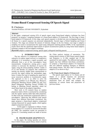 B. Chaitanya Int. Journal of Engineering Research and Applications www.ijera.com 
ISSN : 2248-9622, Vol. 4, Issue 6( Version 5), June 2014, pp.63-65 
www.ijera.com 63 | P a g e 
Frame-Based Compressed Sensing Of Speech Signal B. Chaitanya Assistant Professor, GITAM UNIVERSITY, Hyderabad Abstract In this paper, compressed sensing (CS) of speech signal using Frame-based adaptive technique has been proposed. we propose 3 sampling strategies in a frame-based adaptive CS framework. The first stage is frame based adaptive CS framework. In this stage, each speech sequence is divided into non-overlapping frames and all frames in a speech sequence are processed independently. Second stage is Partial Sampling and Frame Analysis. This stage can estimate the amount of intensity changes in the two frames. Last stage is adaptive sampling was used to reconstruction the signal using orthogonal matching pursuit (OMP). In the experimental results shows that the significant improvement of speech reconstruction quality by using frame based adaptive technique compare to the non-adaptive technique. Keywords-adaptive compressed sensing, speech signal, orthogonal matching pursuit. 
I. INTRODUCTION 
The key objective in compressed sensing (also referred to as sparse signal recovery or compressive sampling) is to reconstruct a signal accurately and efficiently from a set of few non-adaptive linear measurements. Compressive sensing gives a good solution to overcome the drawback of recover the signal, using the down-sampling method. Candes et al [1] and Donoho [2] proposes that compressive sensing can directly sample linear measurements to recovery the signal without the intermediate stage, hence it reduce the load of sampling the signal but it occur nonconvex problem at reconstruction signal. The approach in [3] is an effort to solve the nonconvex problem in an efficient way. Moreover, Orthogonal Matching Pursuit (OMP) [4] and Tree- Based Orthogonal Matching Pursuit (TOMP) [5] belong to Matching Pursuit algorithm, which are much faster based on the adaptive algorithms. Most work in CS research focus on random projection matrix which is constructed by considering only the signals’ sparsity rather than other properties. In other word, the construction of projection matrix is non-adaptive. Observing that different kind speech frames have different intra-frame correlations, this paper proposes a frame-based adaptive compressed sensing framework for speech signals, which applies adaptive projection matrix [6]. In this paper is organized as follows. Frame based adaptive CS in section II. Section III describes the OMP. The simulation results are presented in Section IV. Concluding remarks are made in Section V. 
II. FRAME BASED ADAPTIVE CS 
In this paper, the testing speeches are chosen from CASIA Chinese speech library which is built by the China analysis institute of automation. The testing speech consists of 200 Chinese speech signals and frequency is 16 kHz sampled and 16 bits quantized for each sample. The different kind speech signals may have different intra-frame correlations; we propose a frame-based adaptive CS framework that uses different sampling strategies in different kind speech frames. The flow chart of frame based adaptive CS as shown in fig.1. a. The Frame-based Adaptive CS framework The speech signal sparse in 1×n frames and all frames in a speech sequence are processed independently. In this stage, first collect the projections from all frame and compare the projections of current frame and projections of previous frames. 
RESEARCH ARTICLE OPEN ACCESS  