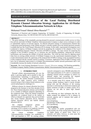 M Y Ahmed Abou-Hussein Int. Journal of Engineering Research and Applications www.ijera.com 
ISSN: 2248-9622, Vol. 4, Issue 6(Version 6), June 2014, pp.65-77 
www.ijera.com 65 | P a g e 
Experimental Evaluation of the Local Packing Distributed Dynamic Channel Allocation Strategy Application for AI-Madar Telephone Telecommunication Network in Libya Mohamed Yousef Ahmed Abou-Hussein* (1) 1Department of Electrical and Computer Engineering, Al Garabuli - Faculty of Engineering, El Mergib- University, Khoms-Libya. Tel: 00218216621101/2 & Fax: 00218216621103. ABSTRACT The great challenge of the remarkably growing demand for personal communication mobile service in Libya has actively motivated Al-Madar Telephone Telecommunication Company to adopt various techniques in order to substantially improve its network capacity. An efficient allocation strategy of communication channels that could ensure good performance of the cellular network is critically needed, given the limited spectrum currently available that uses the Fixed Channel Allocation (FCA) strategy. In this study, experimental investigations were conducted to improve Al-Madar Company network by proposing the evaluation of the adoption of the Local Packing Distributed Dynamic Channel Allocation (LP-DDCA) strategy. The main reasons for proposing the adoption of the LP-DDCA strategy are; to minimize the call blocking probability, enhancing the network performance and increasing the number of network subscribers. This work has been done by applying actual data from an existing cellular network of Al-Madar Company in to the experimental simulation program. The results demonstrated clearly the superiority of the proposed the LP-DDCA strategy in the investigated locations (cells) compared with the currently used FCA strategy. Conclusion: Application of the LP-DDCA strategy could give rise to substantial improvement in Al-Madar telecommunication mobile network performance and it will considerably increase the number of network subscribers. Keywords; The Local Packing Distributed Dynamic Channel Allocation strategy, Call blocking probability, Al-Madar Company, Mobile Cellular Communication, Mobile Telecommunication Network capacity. 
I. INTRODUCTION 
Personal cellular telecommunication all over the globe is growing rapidly and in parallel to that; the communication technology is progressing vastly. Furthermore, the Global Personal Communication networks are under extensive active academic research trying to find evidence based solutions to the current and prospective challenges [1]. Different schemes for channel allocation have been proposed in the literature in last three decades [2] [3] [4]. These Channel allocation schemes can be divided in to a number of different categories depending on the comparison basis. When the channel assignment algorithms are compared based on the manner in which co-channels are separated, they can be divided into; Fixed Channel Allocation (FCA), Dynamic channel allocation (DCA) and Hybrid channel allocation (HCA). The simplest categorical scheme is a fixed channel allocation (FCA). The main advantage of FCA scheme is its simplicity; however it is not adaptive to changing traffic conditions. 
The Libyan AI-Madar Telephone Telecommunication Company was established in 1996 and launched in 1997. Its existing cellular network is designed to serve 300,000 subscribers [5] with target penetration of 5% and it is continuously adopting research proved strategies to achieve its planned targets and increasing the targeted penetration percentage to be more than 5%. It is currently using FCA scheme, however, the existing cellular frequency band is strictly divided among cells and the efficiency of the existing spectrum is restricted due to short term temporal and spatial variations of traffic in cellular system, FCA schemes are not able to attain high channel efficiency. The following are three techniques that the Al- Madar company has adapted so far to enhance its network capacity and to maintain their grade of service (GOS): [A] Cell Splitting. [B] Half Rate Traffic Channel. [C] Load Sharing. [A] Cell Splitting The creation of smaller geographical cells can result in better use of the existing spectrum allocation via higher degree of spatial reuse. There is a minimum cell radius; however, in some areas this limit has already been reached [6]. 
RESEARCH ARTICLE OPEN ACCESS  