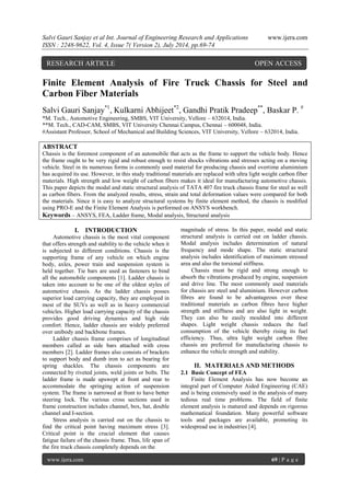 Salvi Gauri Sanjay et al Int. Journal of Engineering Research and Applications www.ijera.com 
ISSN : 2248-9622, Vol. 4, Issue 7( Version 2), July 2014, pp.69-74 
www.ijera.com 69 | P a g e 
Finite Element Analysis of Fire Truck Chassis for Steel and Carbon Fiber Materials Salvi Gauri Sanjay*1, Kulkarni Abhijeet*2, Gandhi Pratik Pradeep**, Baskar P. # *M. Tech., Automotive Engineering, SMBS, VIT University, Vellore – 632014, India. **M. Tech., CAD-CAM, SMBS, VIT University Chennai Campus, Chennai – 600048, India. #Assistant Professor, School of Mechanical and Building Sciences, VIT University, Vellore – 632014, India. ABSTRACT Chassis is the foremost component of an automobile that acts as the frame to support the vehicle body. Hence the frame ought to be very rigid and robust enough to resist shocks vibrations and stresses acting on a moving vehicle. Steel in its numerous forms is commonly used material for producing chassis and overtime alumimium has acquired its use. However, in this study traditional materials are replaced with ultra light weight carbon fiber materials. High strength and low weight of carbon fibers makes it ideal for manufacturing automotive chassis. This paper depicts the modal and static structural analysis of TATA 407 fire truck chassis frame for steel as well as carbon fibers. From the analyzed results, stress, strain and total deformation values were compared for both the materials. Since it is easy to analyze structural systems by finite element method, the chassis is modified using PRO-E and the Finite Element Analysis is performed on ANSYS workbench. 
Keywords – ANSYS, FEA, Ladder frame, Modal analysis, Structural analysis 
I. INTRODUCTION 
Automotive chassis is the most vital component that offers strength and stability to the vehicle when it is subjected to different conditions. Chassis is the supporting frame of any vehicle on which engine body, axles, power train and suspension system is held together. Tie bars are used as fasteners to bind all the automobile components [1]. Ladder chassis is taken into account to be one of the oldest styles of automotive chassis. As the ladder chassis posses superior load carrying capacity, they are employed in most of the SUVs as well as in heavy commercial vehicles. Higher load carrying capacity of the chassis provides good driving dynamics and high ride comfort. Hence, ladder chassis are widely preferred over unibody and backbone frames. Ladder chassis frame comprises of longitudinal members called as side bars attached with cross members [2]. Ladder frames also consists of brackets to support body and dumb iron to act as bearing for spring shackles. The chassis components are connected by riveted joints, weld joints or bolts. The ladder frame is made upswept at front and rear to accommodate the springing action of suspension system. The frame is narrowed at front to have better steering lock. The various cross sections used in frame construction includes channel, box, hat, double channel and I-section. Stress analysis is carried out on the chassis to find the critical point having maximum stress [3]. Critical point is the crucial element that causes fatigue failure of the chassis frame. Thus, life span of the fire truck chassis completely depends on the 
magnitude of stress. In this paper, modal and static structural analysis is carried out on ladder chassis. Modal analysis includes determination of natural frequency and mode shape. The static structural analysis includes identification of maximum stressed area and also the torsional stiffness. Chassis must be rigid and strong enough to absorb the vibrations produced by engine, suspension and drive line. The most commonly used materials for chassis are steel and aluminium. However carbon fibres are found to be advantageous over these traditional materials as carbon fibres have higher strength and stiffness and are also light in weight. They can also be easily moulded into different shapes. Light weight chassis reduces the fuel consumption of the vehicle thereby rising its fuel efficiency. Thus, ultra light weight carbon fibre chassis are preferred for manufacturing chassis to enhance the vehicle strength and stability. 
II. MATERIALS AND METHODS 
2.1 Basic Concept of FEA 
Finite Element Analysis has now become an integral part of Computer Aided Engineering (CAE) and is being extensively used in the analysis of many tedious real time problems. The field of finite element analysis is matured and depends on rigorous mathematical foundation. Many powerful software tools and packages are available, promoting its widespread use in industries [4]. 
RESEARCH ARTICLE OPEN ACCESS  
