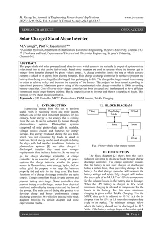 M. Vasugi Int. Journal of Engineering Research and Applications www.ijera.com 
ISSN : 2248-9622, Vol. 4, Issue 7( Version 6), July 2014, pp.84-87 
www.ijera.com 84 | P a g e 
Solar Charged Stand Alone Inverter M.Vasugi*, Prof R.Jayaraman** *(Assistant Professor,Department of Electrical and Electronics Engineering, St.peter’s University, Chennai-54.) ** ( Professor and Head, Department of Electrical and Electronics Engineering, St.peter’s University, Chennai-54.) ABSTRACT This paper deals with solar powered stand alone inverter which converts the variable dc output of a photovoltaic solar panel into ac that can be fed to loads. Stand alone inverters are used in systems where the inverter get its energy from batteries charged by photo voltaic arrays. A charge controller limits the rate at which electric current is added to or drawn from electric batteries. This charge discharge controller is needed to prevent the battery from being overcharged or discharged thus prolonging its life. The charge/discharge control is necessary in order to achieve safety and increase the capacity of the battery. The project has been tested according its operational purposes. Maximum power rating of the experimented solar charge controller is 100W according battery capacities. Cost effective solar charge controller has been designed and implemented to have efficient system and much longer battery lifetime. The dc output is given to inverter and then it is supplied to loads. This method is very cheap and cost effective. 
Keywords – C/D Controller, MPPT, Photovoltaics, PWM Inverter, Trickle Charging 
I. INTRODUCTION 
Harnessing energy from the sun to perform useful work is becoming more and more urgent, perhaps one of the most important priorities for this century. Solar energy is the energy that is coming from the sun. It can be collected by human through photovoltaics systems. Photovoltaic systems composed of solar photovoltaic cells in modules, voltage control circuits and batteries for energy storage. The energy produced during the day time, which was not consumed by loads, is saved in batteries. Saved energy can be used at night or during the days with bad weather conditions. Batteries in photovoltaic systems [1] are often charged / discharged; therefore they must meet stronger requirements than ordinary batteries. So we need to go for charge discharge controller. A charge controller is an essential part of nearly all power systems that charge batteries, whether the power source is Photovoltaics, wind energy, hydro, fuel, or utility grid. Its purpose is to keep the batteries properly fed and safe for the long term. The basic functions of a charge discharge controller are quite simple. Charge controllers block reverse current and prevent battery overcharge. Some controllers also prevent battery over discharge, protect from electrical overload, and/or display battery status and the flow of the power. The main aim of doing this project is to develop cheap and better performance charge discharge controller. We will first proceed with block diagram followed by circuit diagram and some experimental results. 
II. BLOCK DIAGRAM 
Fig.1 Photo voltaic solar energy system 
III. DESCRIPTION 
The block diagram [2] shows how the sun’s radiation converted to dc and ac loads through charge discharge controller. The charge controller ensures that the battery is not over charged or discharged below a certain limit, thus preventing damage to the battery. An ideal charge controller will measure the battery voltage and when fully charged will reduce this duty cycle of an M.P.P.T to 100% to compensate for the inherent losses in the battery due to leakage. When the 12V battery is charged to 14V level, minimum charging is allowed to compensate for the losses in the battery. For this some minimum charging is given called Trickle Charging. For the MPPT, duty cycle is adjusted to 10 %( i.e.) the dc chopper is on for 10% or 0.1 times the complete duty cycle or on period. The minimum voltage below which the battery should not be discharged is 11.5 Volts. If the battery voltage drops to this value quick 
RESEARCH ARTICLE OPEN ACCESS  