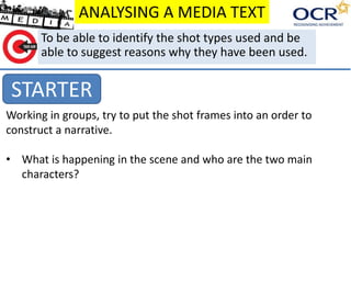 ANALYSING A MEDIA TEXT
STARTER
To be able to identify the shot types used and be
able to suggest reasons why they have been used.
Working in groups, try to put the shot frames into an order to
construct a narrative.
• What is happening in the scene and who are the two main
characters?
 