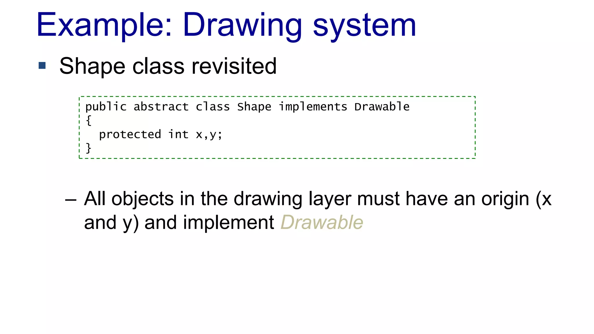 Example: Drawing system
 Shape class revisited
– All objects in the drawing layer must have an origin (x
and y) and implement Drawable
public abstract class Shape implements Drawable
{
protected int x,y;
}
 