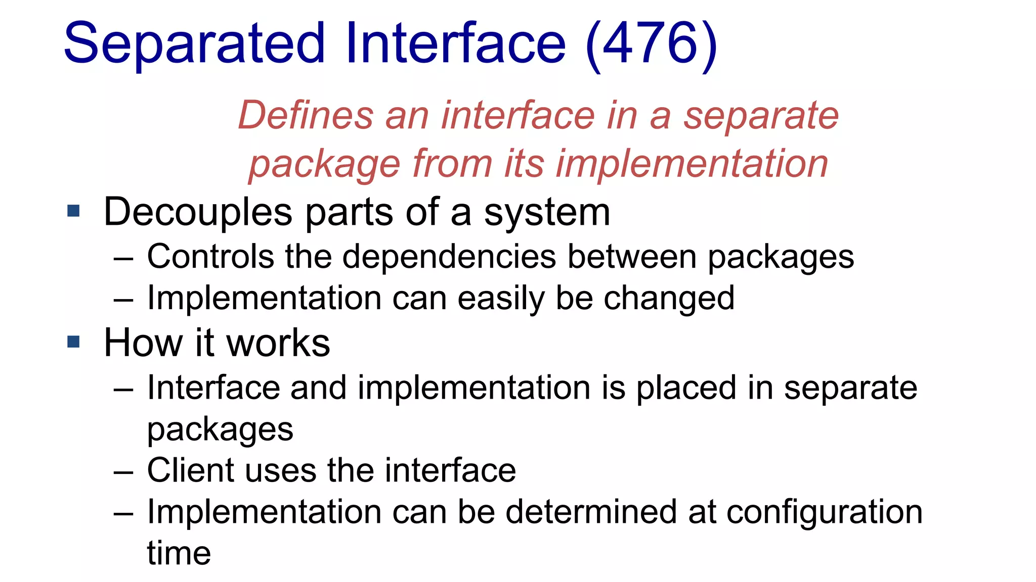 Separated Interface (476)
Defines an interface in a separate
package from its implementation
 Decouples parts of a system
– Controls the dependencies between packages
– Implementation can easily be changed
 How it works
– Interface and implementation is placed in separate
packages
– Client uses the interface
– Implementation can be determined at configuration
time
 