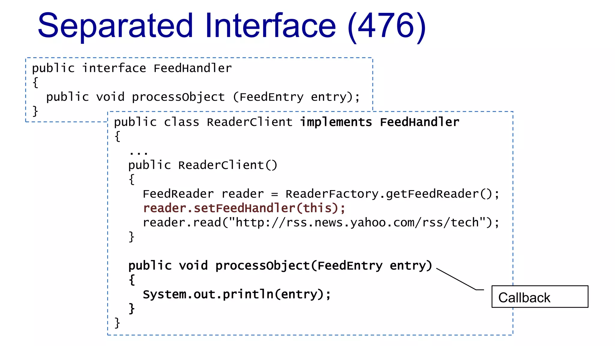 Separated Interface (476)
public interface FeedHandler
{
public void processObject (FeedEntry entry);
}
public class ReaderClient implements FeedHandler
{
...
public ReaderClient()
{
FeedReader reader = ReaderFactory.getFeedReader();
reader.setFeedHandler(this);
reader.read("http://rss.news.yahoo.com/rss/tech");
}
public void processObject(FeedEntry entry)
{
System.out.println(entry);
}
}
Callback
 