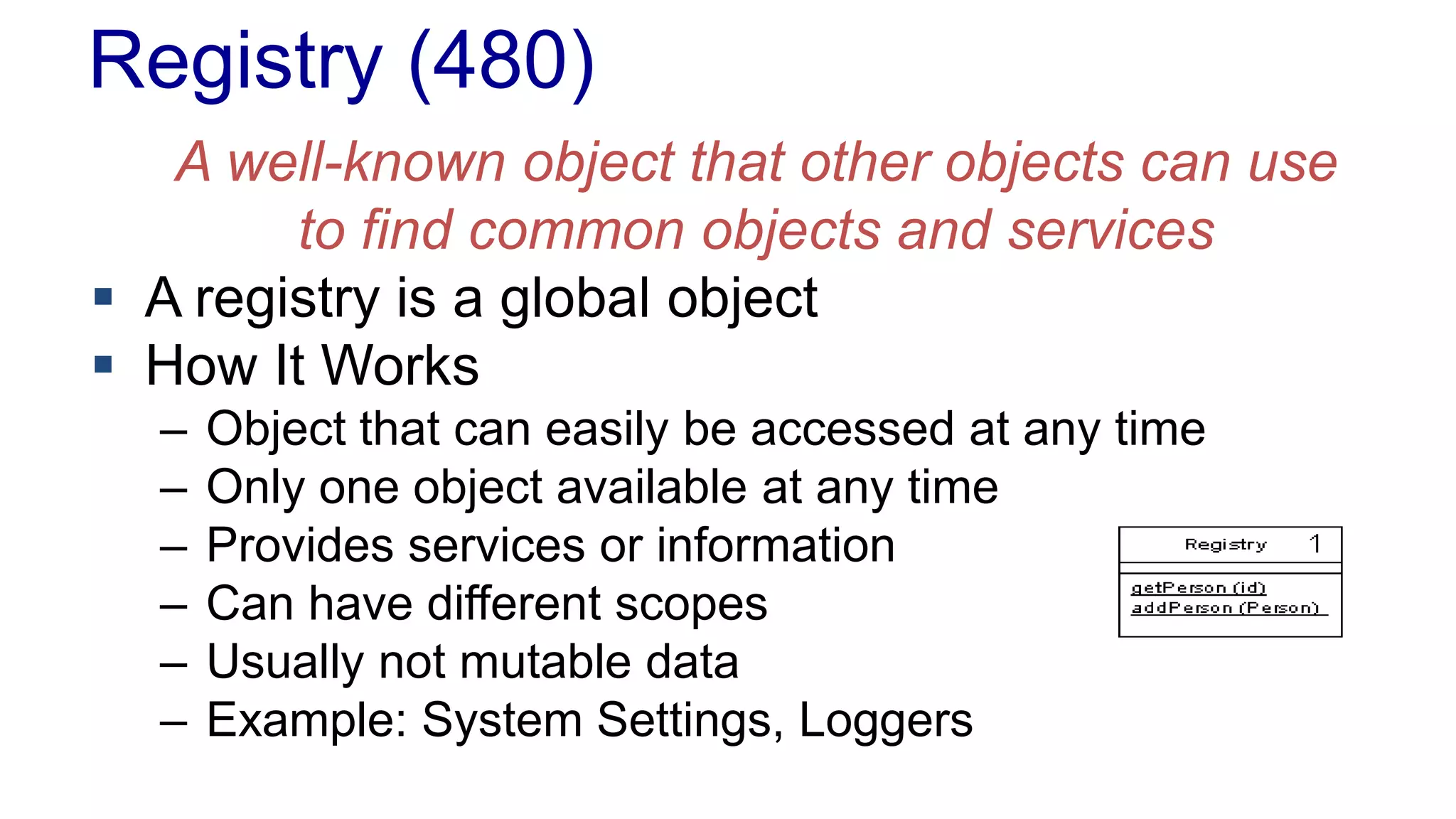 Registry (480)
A well-known object that other objects can use
to find common objects and services
 A registry is a global object
 How It Works
– Object that can easily be accessed at any time
– Only one object available at any time
– Provides services or information
– Can have different scopes
– Usually not mutable data
– Example: System Settings, Loggers
 