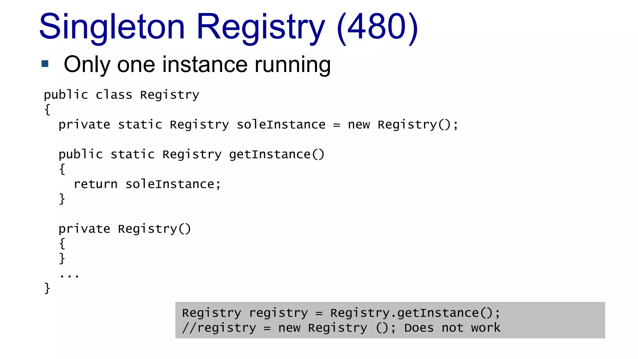 Singleton Registry (480)
 Only one instance running
 When to Use It
– As a last resort
public class Registry
{
private static Registry soleInstance = new Registry();
public static Registry getInstance()
{
return soleInstance;
}
private Registry()
{
}
...
}
Registry registry = Registry.getInstance();
//registry = new Registry (); Does not work
 