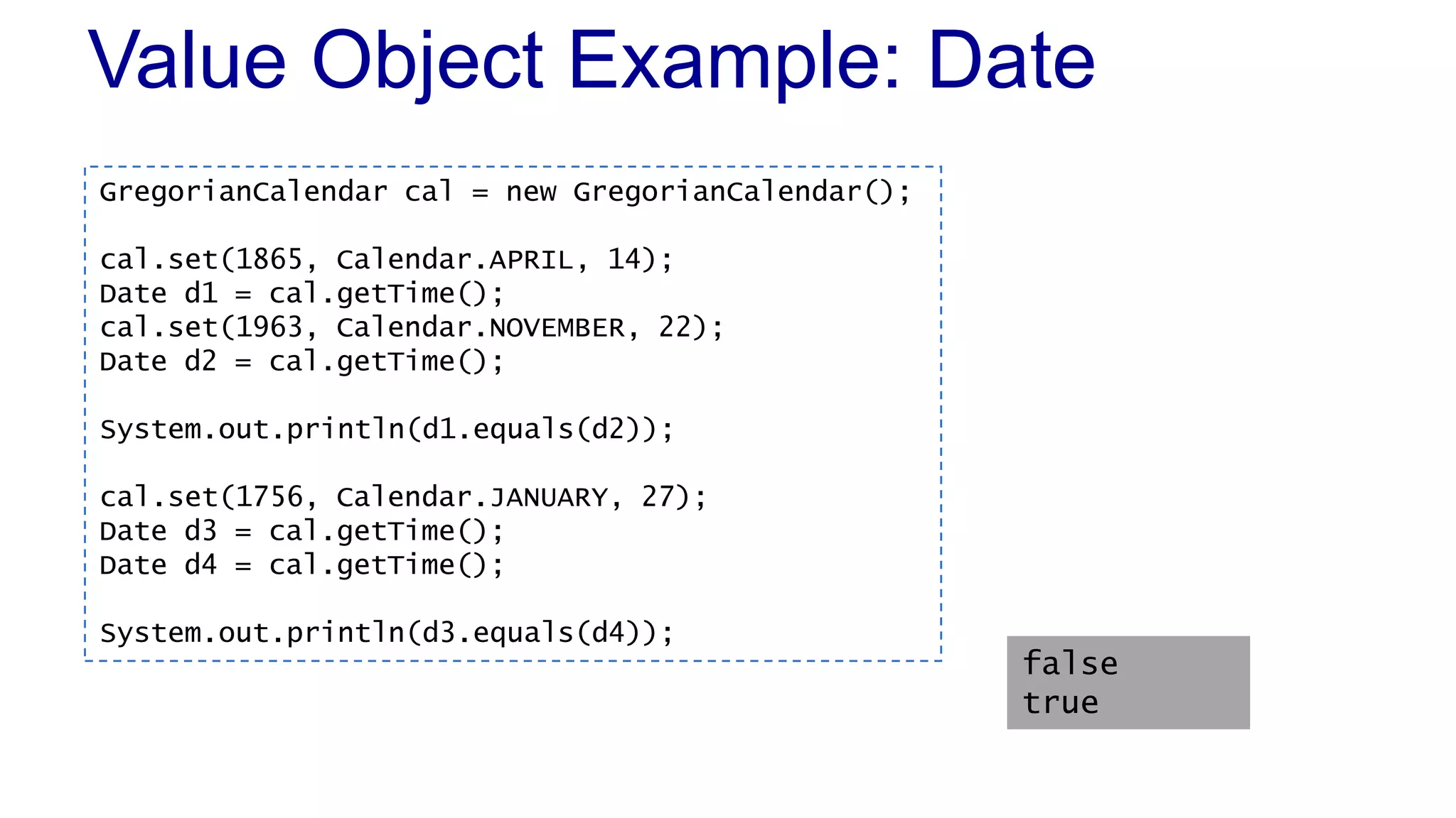 Value Object Example: Date
GregorianCalendar cal = new GregorianCalendar();
cal.set(1865, Calendar.APRIL, 14);
Date d1 = cal.getTime();
cal.set(1963, Calendar.NOVEMBER, 22);
Date d2 = cal.getTime();
System.out.println(d1.equals(d2));
cal.set(1756, Calendar.JANUARY, 27);
Date d3 = cal.getTime();
Date d4 = cal.getTime();
System.out.println(d3.equals(d4));
false
true
 
