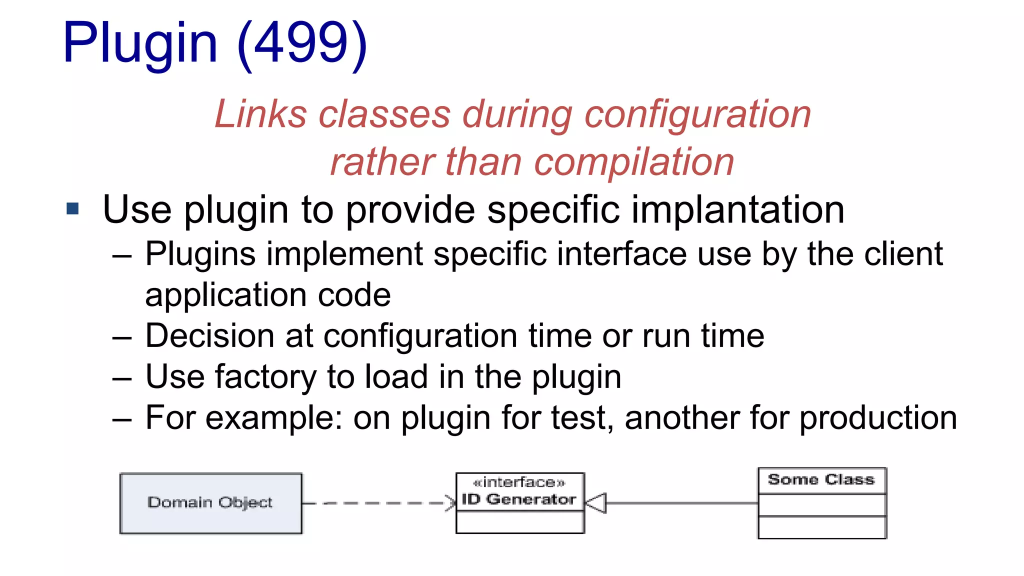 Plugin (499)
Links classes during configuration
rather than compilation
 Use plugin to provide specific implantation
– Plugins implement specific interface use by the client
application code
– Decision at configuration time or run time
– Use factory to load in the plugin
– For example: on plugin for test, another for production
 