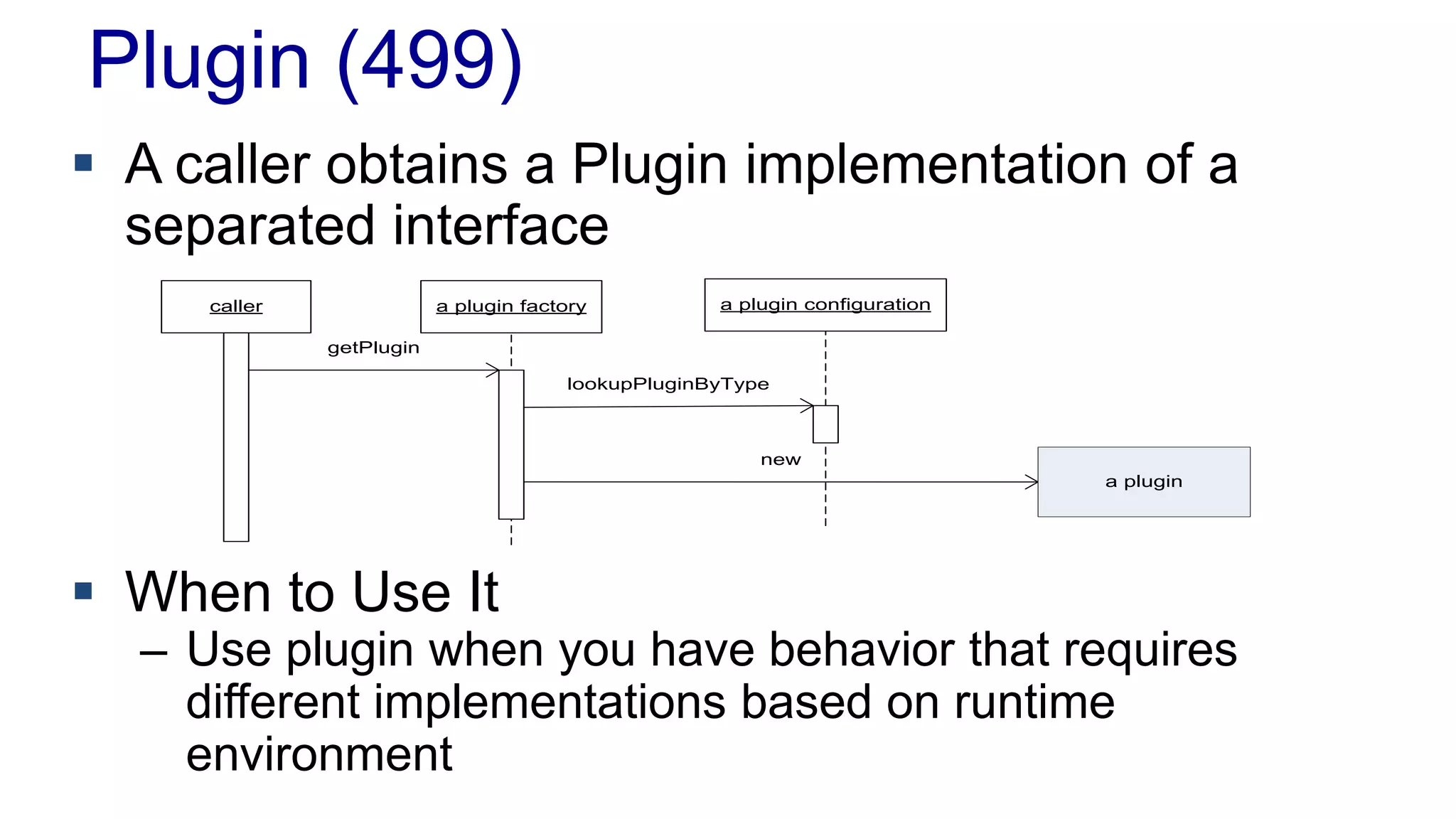 Plugin (499)
caller a plugin factory a plugin configuration
getPlugin
lookupPluginByType
new
a plugin
 A caller obtains a Plugin implementation of a
separated interface
 When to Use It
– Use plugin when you have behavior that requires
different implementations based on runtime
environment
 