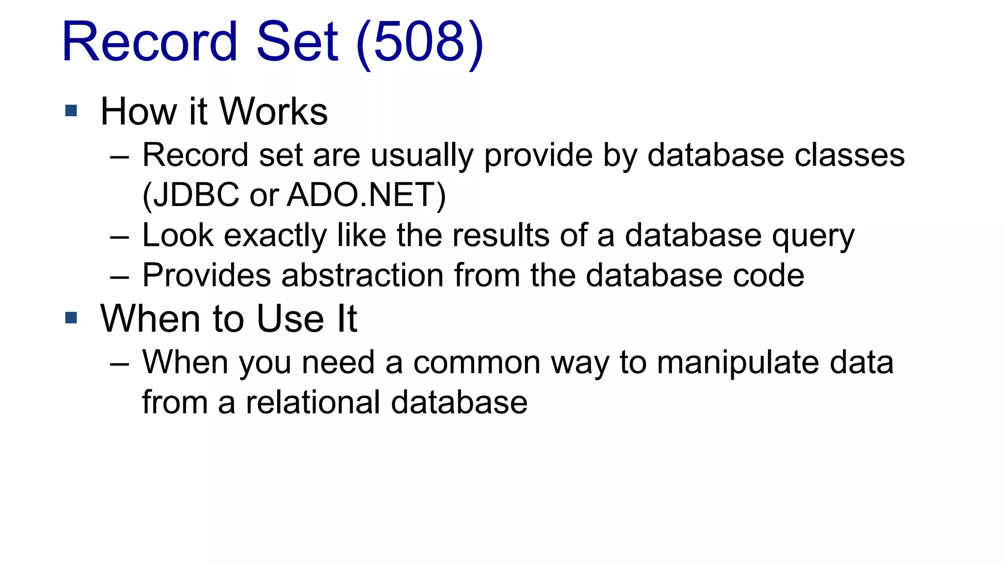 Record Set (508)
 How it Works
– Record set are usually provide by database classes
(JDBC or ADO.NET)
– Look exactly like the results of a database query
– Provides abstraction from the database code
 When to Use It
– When you need a common way to manipulate data
from a relational database
 