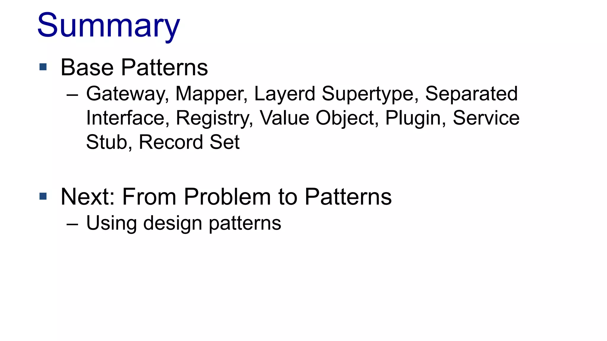 Summary
 Base Patterns
– Gateway, Mapper, Layerd Supertype, Separated
Interface, Registry, Value Object, Plugin, Service
Stub, Record Set
 Next: From Problem to Patterns
– Using design patterns
 
