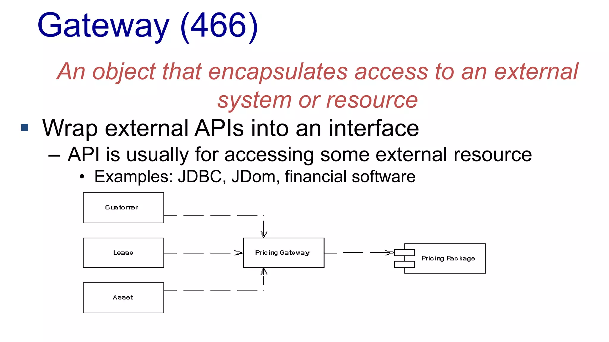 Gateway (466)
An object that encapsulates access to an external
system or resource
 Wrap external APIs into an interface
– API is usually for accessing some external resource
• Examples: JDBC, JDom, financial software
 