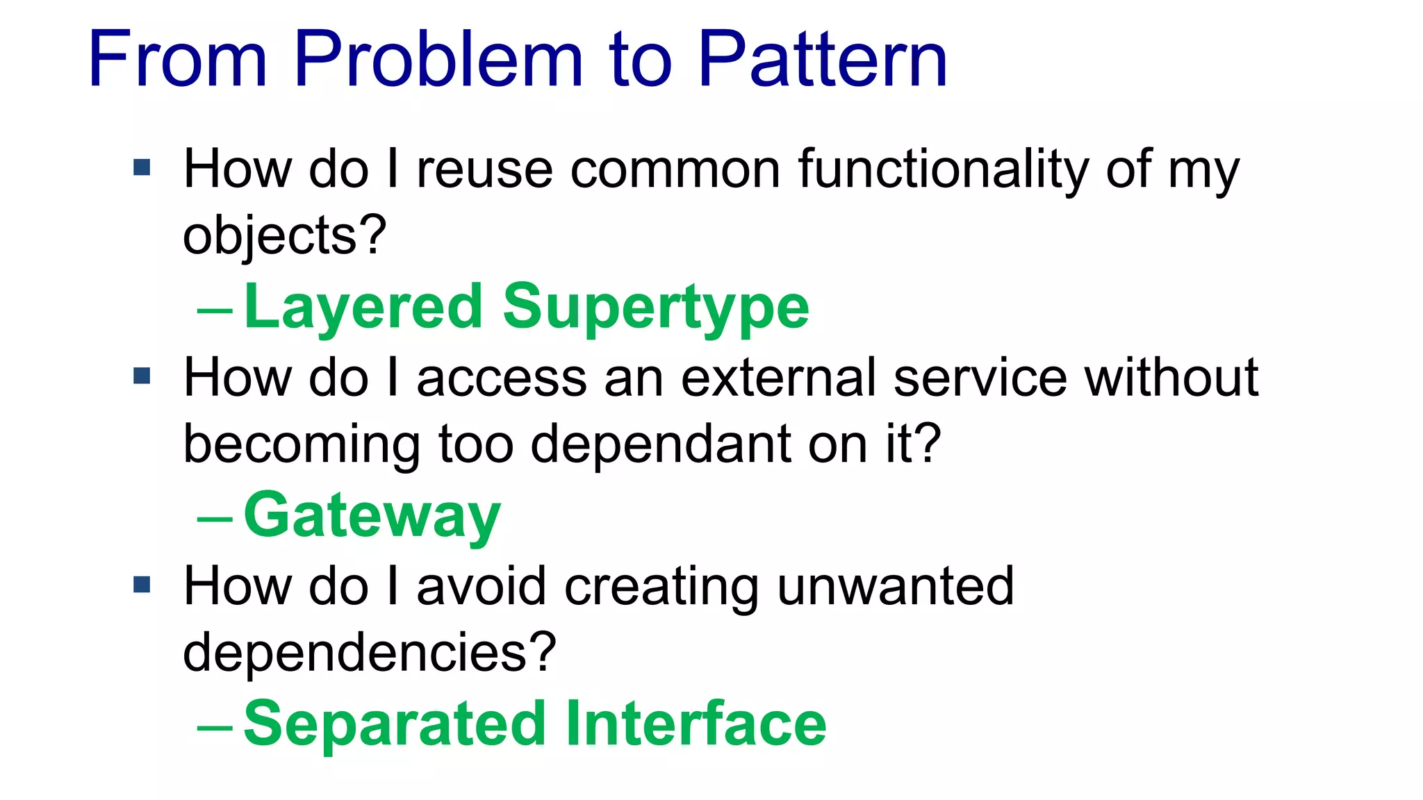 From Problem to Pattern
 How do I reuse common functionality of my
objects?
–Layered Supertype
 How do I access an external service without
becoming too dependant on it?
–Gateway
 How do I avoid creating unwanted
dependencies?
–Separated Interface
 
