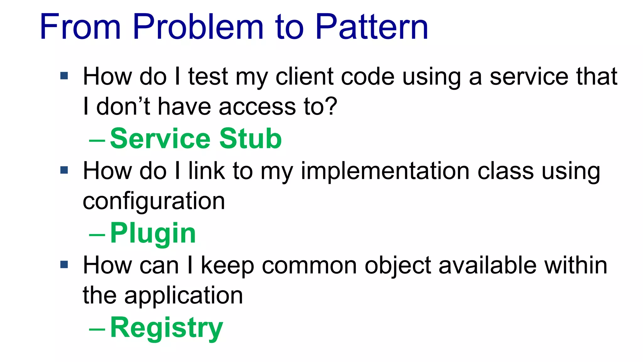 From Problem to Pattern
 How do I test my client code using a service that
I don’t have access to?
–Service Stub
 How do I link to my implementation class using
configuration
–Plugin
 How can I keep common object available within
the application
–Registry
 