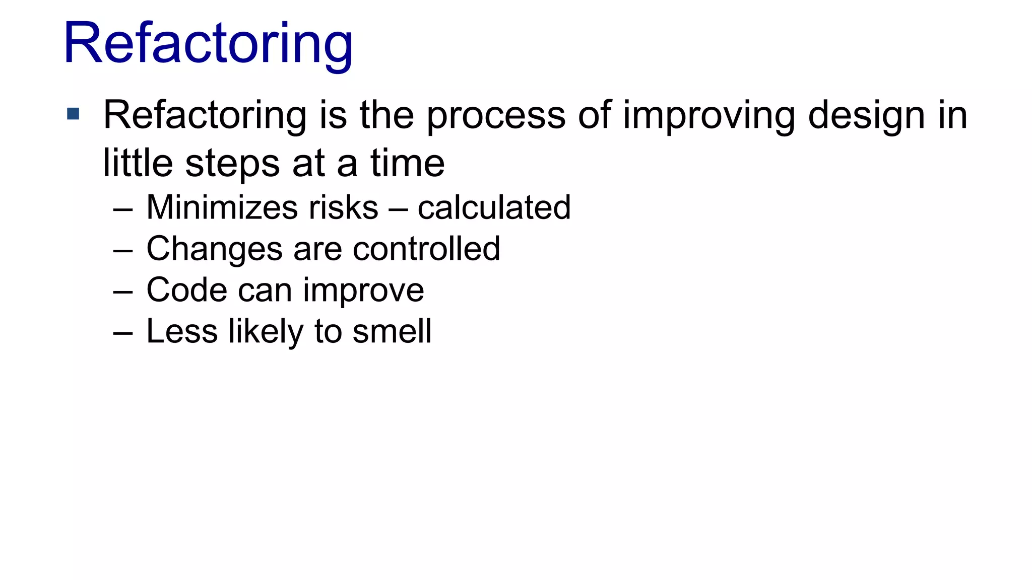 Refactoring
 Refactoring is the process of improving design in
little steps at a time
– Minimizes risks – calculated
– Changes are controlled
– Code can improve
– Less likely to smell
 
