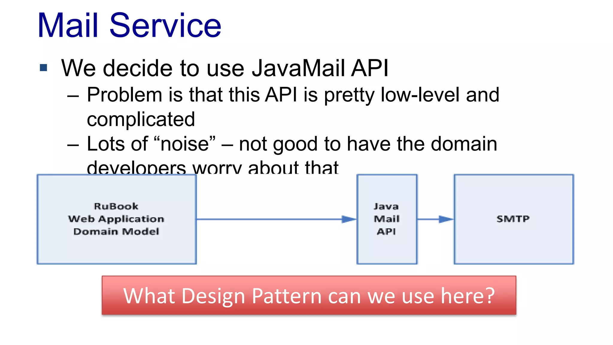 Mail Service
 We decide to use JavaMail API
– Problem is that this API is pretty low-level and
complicated
– Lots of “noise” – not good to have the domain
developers worry about that
What Design Pattern can we use here?
 