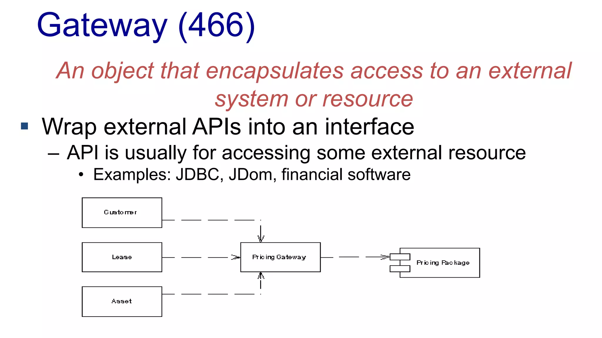 Gateway (466)
An object that encapsulates access to an external
system or resource
 Wrap external APIs into an interface
– API is usually for accessing some external resource
• Examples: JDBC, JDom, financial software
 