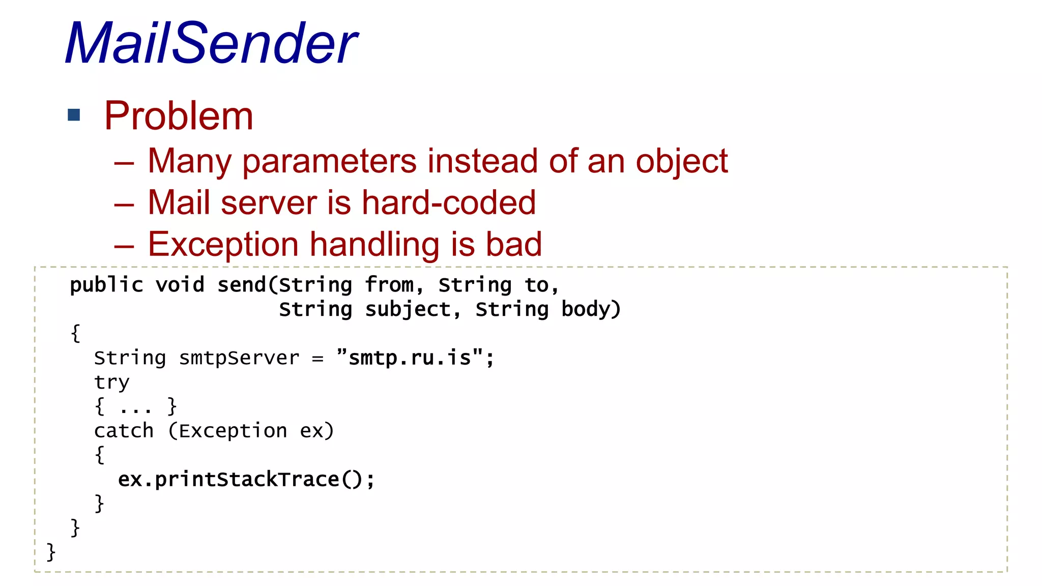 MailSender
 Problem
– Many parameters instead of an object
– Mail server is hard-coded
– Exception handling is bad
public void send(String from, String to,
String subject, String body)
{
String smtpServer = ”smtp.ru.is";
try
{ ... }
catch (Exception ex)
{
ex.printStackTrace();
}
}
}
 