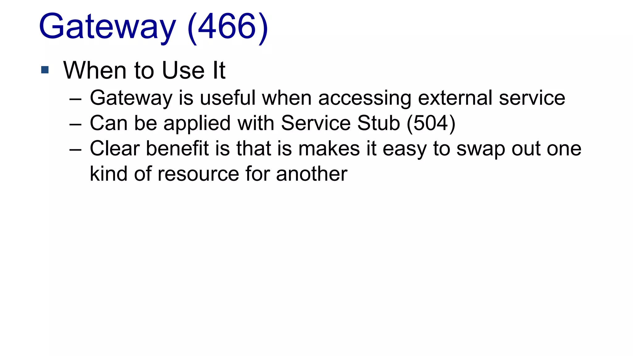 Gateway (466)
 When to Use It
– Gateway is useful when accessing external service
– Can be applied with Service Stub (504)
– Clear benefit is that is makes it easy to swap out one
kind of resource for another
 
