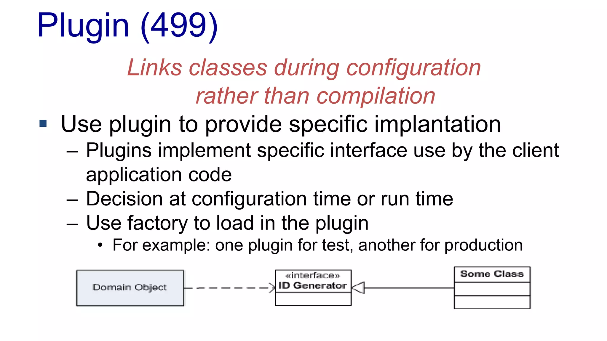 Plugin (499)
Links classes during configuration
rather than compilation
 Use plugin to provide specific implantation
– Plugins implement specific interface use by the client
application code
– Decision at configuration time or run time
– Use factory to load in the plugin
• For example: one plugin for test, another for production
 