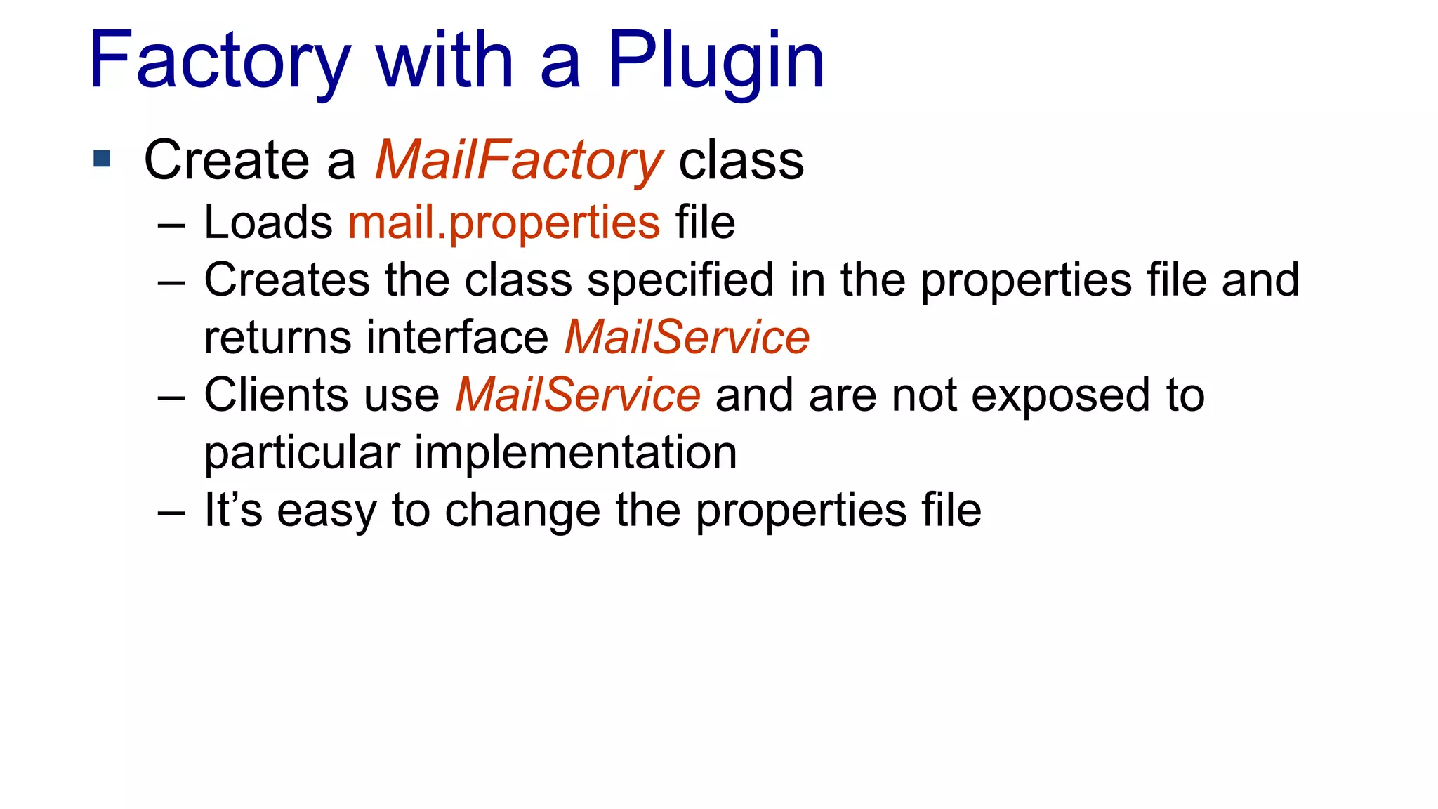 Factory with a Plugin
 Create a MailFactory class
– Loads mail.properties file
– Creates the class specified in the properties file and
returns interface MailService
– Clients use MailService and are not exposed to
particular implementation
– It’s easy to change the properties file
 