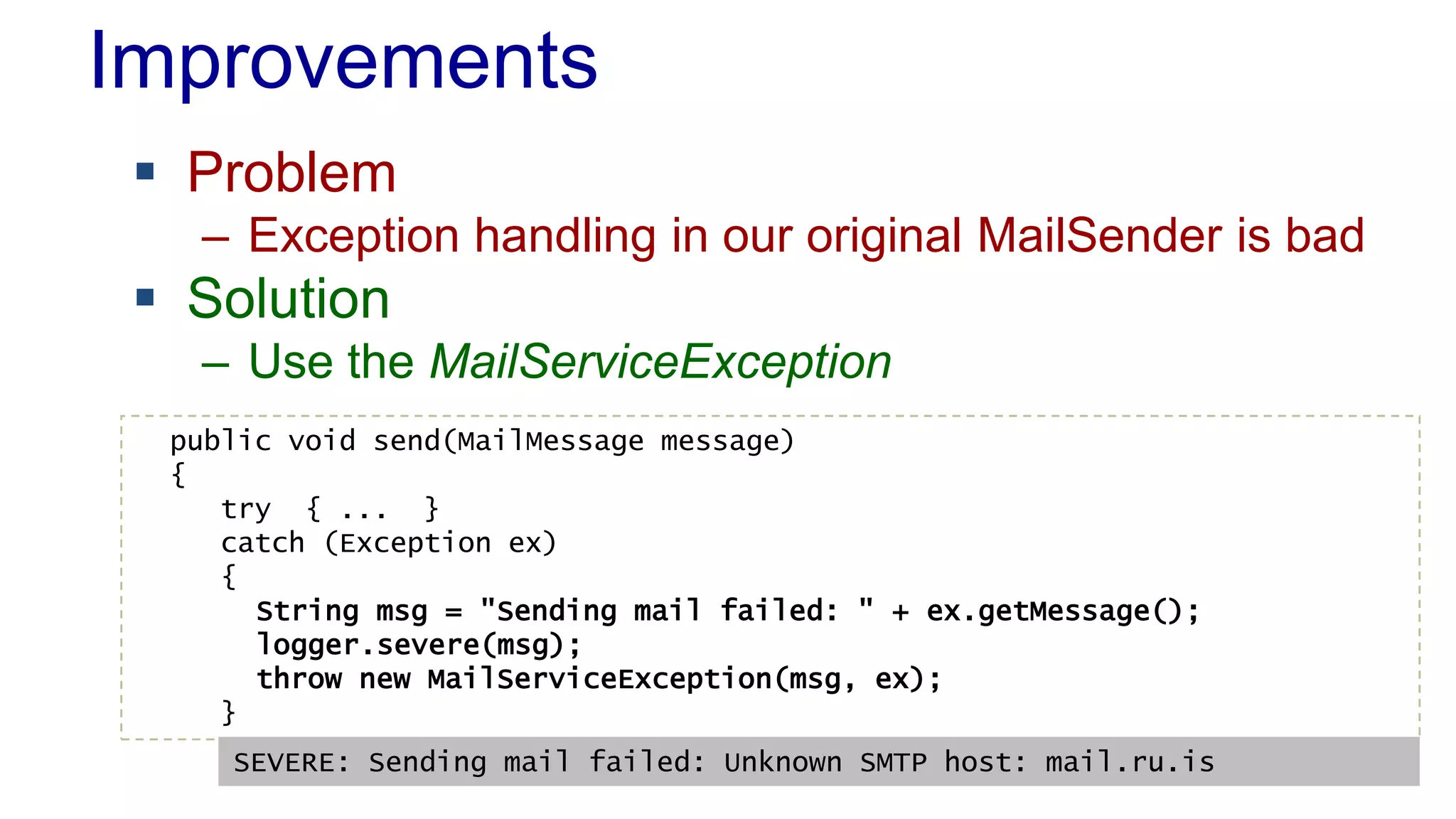 Improvements
 Problem
– Exception handling in our original MailSender is bad
 Solution
– Use the MailServiceException
public void send(MailMessage message)
{
try { ... }
catch (Exception ex)
{
String msg = "Sending mail failed: " + ex.getMessage();
logger.severe(msg);
throw new MailServiceException(msg, ex);
}
SEVERE: Sending mail failed: Unknown SMTP host: mail.ru.is
 