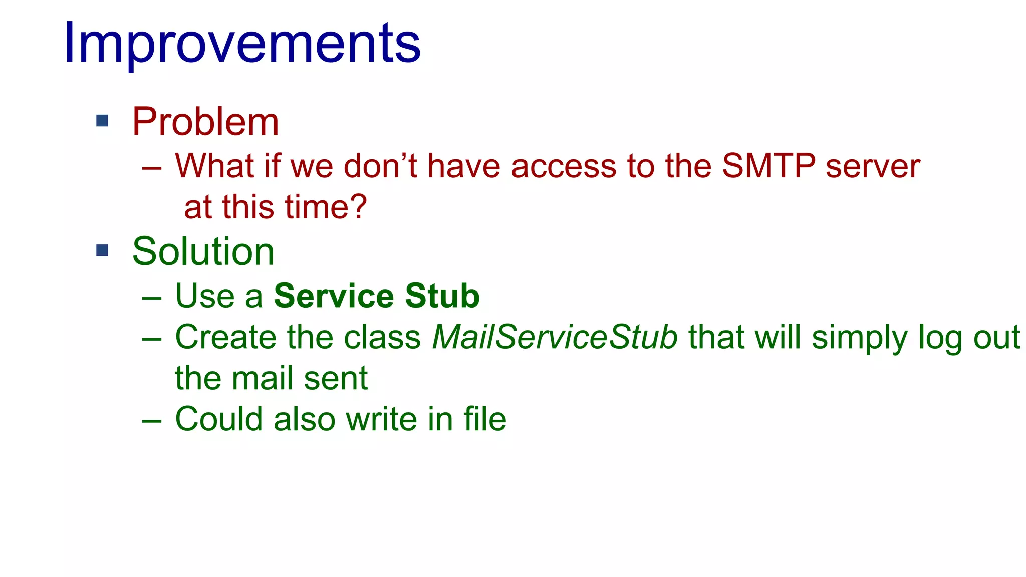 Improvements
 Problem
– What if we don’t have access to the SMTP server
at this time?
 Solution
– Use a Service Stub
– Create the class MailServiceStub that will simply log out
the mail sent
– Could also write in file
 