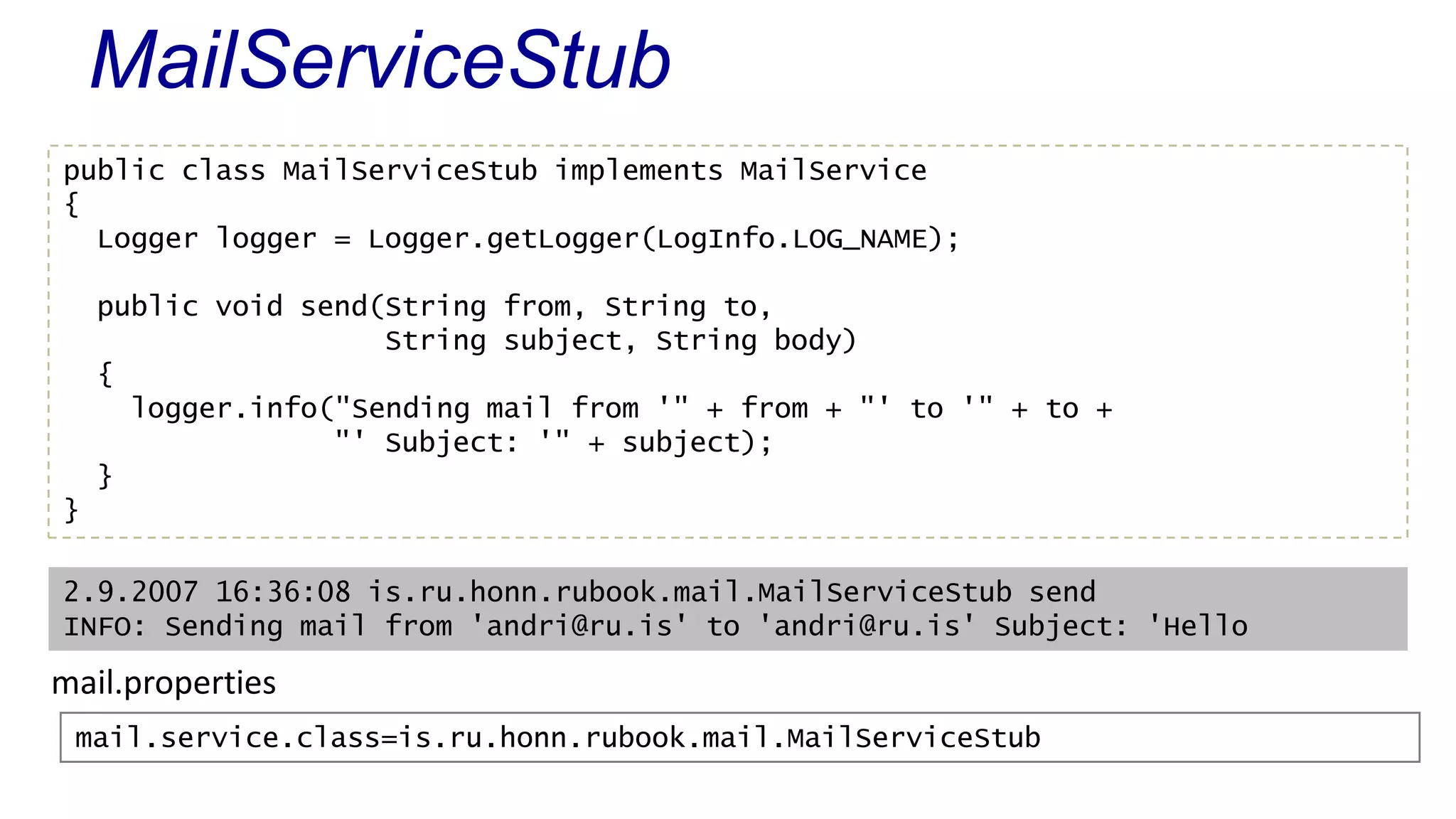 MailServiceStub
public class MailServiceStub implements MailService
{
Logger logger = Logger.getLogger(LogInfo.LOG_NAME);
public void send(String from, String to,
String subject, String body)
{
logger.info("Sending mail from '" + from + "' to '" + to +
"' Subject: '" + subject);
}
}
2.9.2007 16:36:08 is.ru.honn.rubook.mail.MailServiceStub send
INFO: Sending mail from 'andri@ru.is' to 'andri@ru.is' Subject: 'Hello
mail.service.class=is.ru.honn.rubook.mail.MailServiceStub
mail.properties
 
