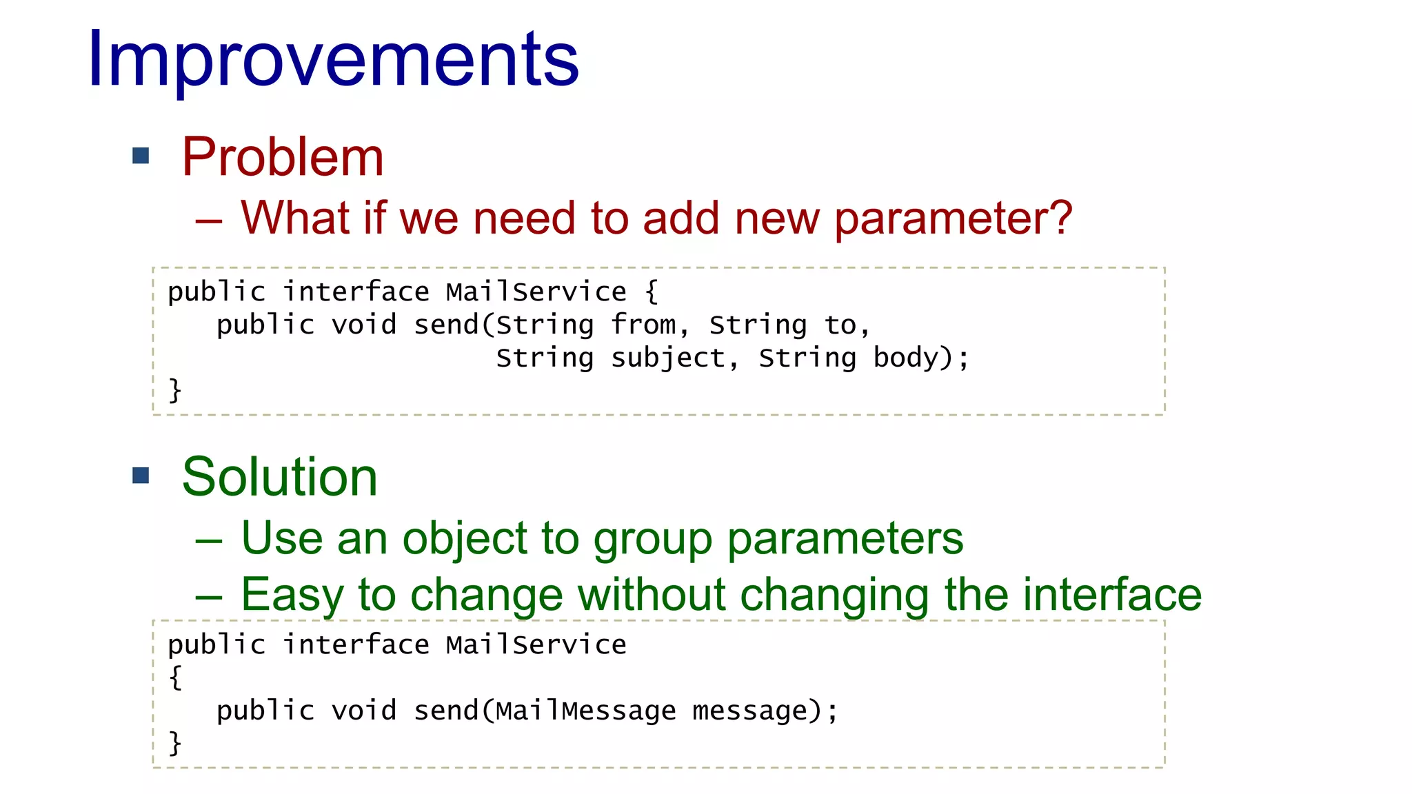 Improvements
 Problem
– What if we need to add new parameter?
 Solution
– Use an object to group parameters
– Easy to change without changing the interface
public interface MailService {
public void send(String from, String to,
String subject, String body);
}
public interface MailService
{
public void send(MailMessage message);
}
 