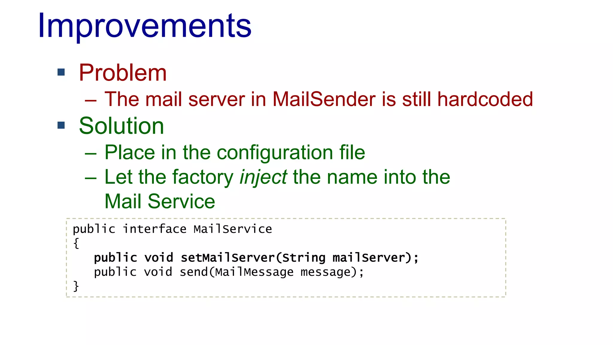 Improvements
 Problem
– The mail server in MailSender is still hardcoded
 Solution
– Place in the configuration file
– Let the factory inject the name into the
Mail Service
public interface MailService
{
public void setMailServer(String mailServer);
public void send(MailMessage message);
}
 