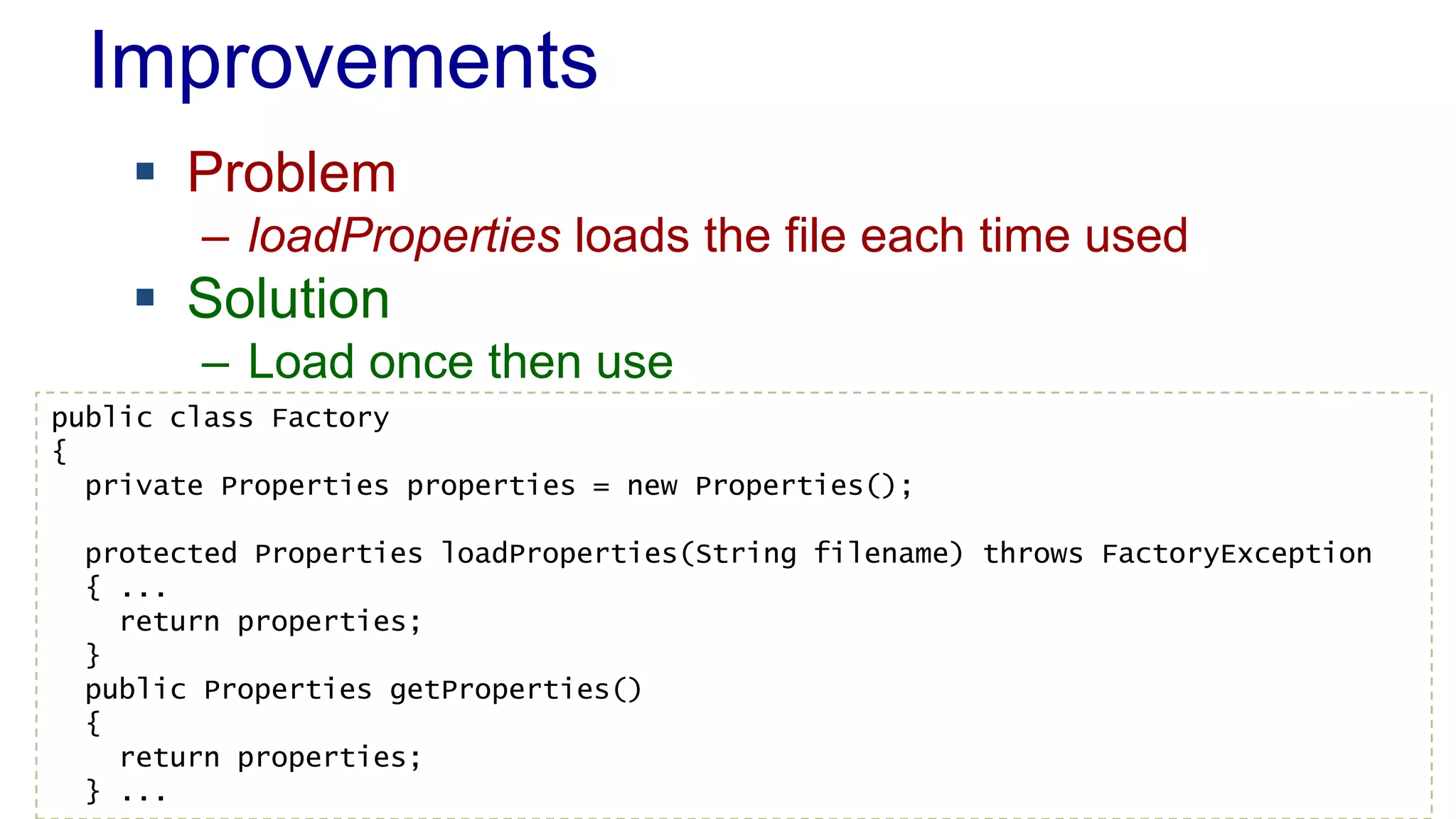 Improvements
 Problem
– loadProperties loads the file each time used
 Solution
– Load once then use
public class Factory
{
private Properties properties = new Properties();
protected Properties loadProperties(String filename) throws FactoryException
{ ...
return properties;
}
public Properties getProperties()
{
return properties;
} ...
 