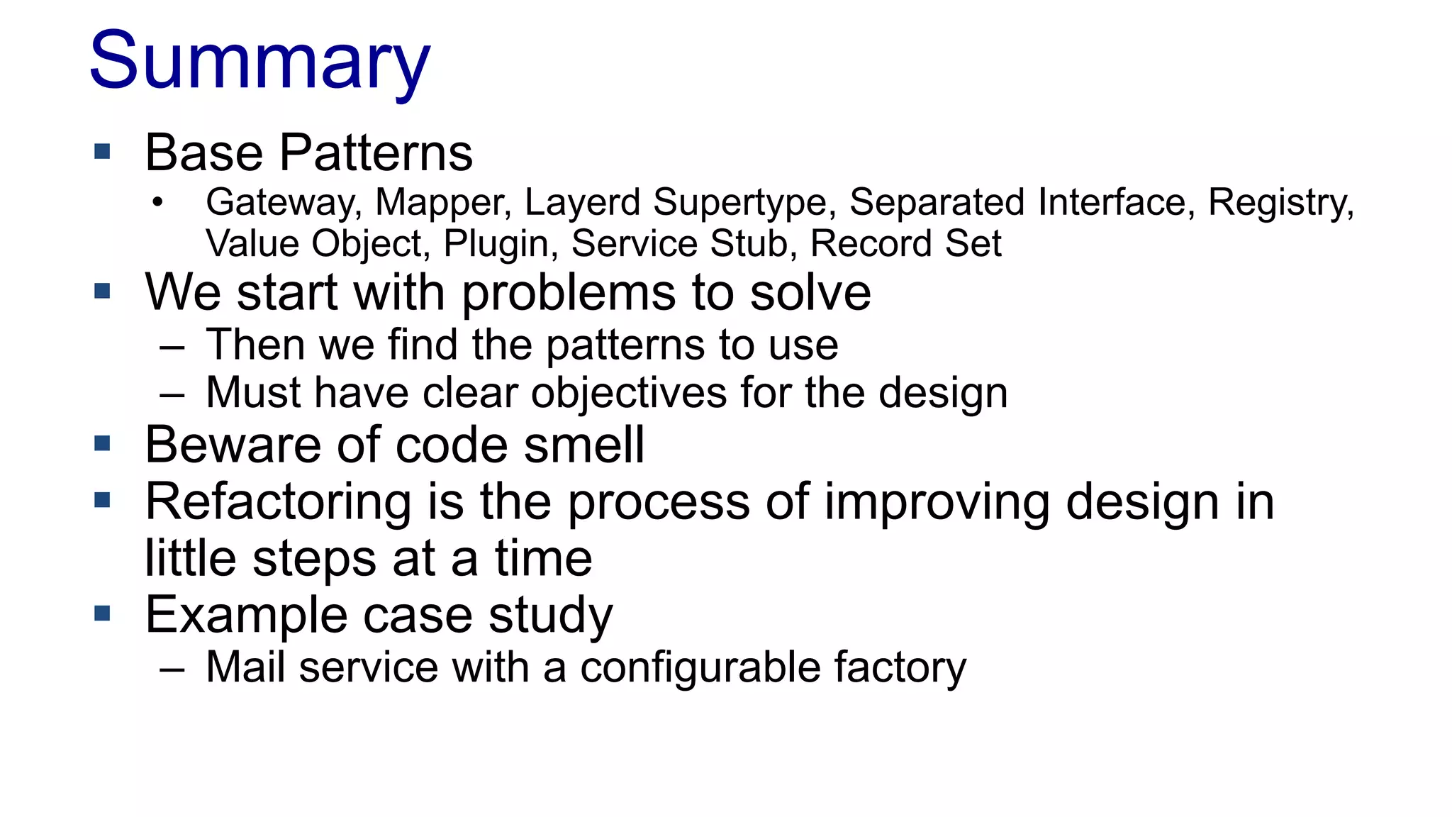 Summary
 Base Patterns
• Gateway, Mapper, Layerd Supertype, Separated Interface, Registry,
Value Object, Plugin, Service Stub, Record Set
 We start with problems to solve
– Then we find the patterns to use
– Must have clear objectives for the design
 Beware of code smell
 Refactoring is the process of improving design in
little steps at a time
 Example case study
– Mail service with a configurable factory
 