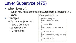 Layer Supertype (475)
 When to use it
– When you have common features from all objects in a
layer.
 Example
– Domain objects can
have a common
superclass for
ID handling
class DomainObject...
private Long ID;
public Long getID()
{
return ID;
}
public void setID(Long ID)
{
this.ID = ID;
}
public DomainObject(Long ID)
{
this.ID = ID;
}
 