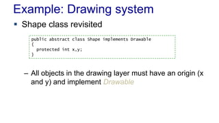 Example: Drawing system
 Shape class revisited
– All objects in the drawing layer must have an origin (x
and y) and implement Drawable
public abstract class Shape implements Drawable
{
protected int x,y;
}
 