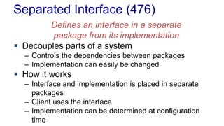 Separated Interface (476)
Defines an interface in a separate
package from its implementation
 Decouples parts of a system
– Controls the dependencies between packages
– Implementation can easily be changed
 How it works
– Interface and implementation is placed in separate
packages
– Client uses the interface
– Implementation can be determined at configuration
time
 