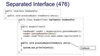 Separated Interface (476)
public interface FeedHandler
{
public void processObject (FeedEntry entry);
}
public class ReaderClient implements FeedHandler
{
...
public ReaderClient()
{
FeedReader reader = ReaderFactory.getFeedReader();
reader.setFeedHandler(this);
reader.read("http://rss.news.yahoo.com/rss/tech");
}
public void processObject(FeedEntry entry)
{
System.out.println(entry);
}
}
Callback
 