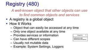 Registry (480)
A well-known object that other objects can use
to find common objects and services
 A registry is a global object
 How It Works
– Object that can easily be accessed at any time
– Only one object available at any time
– Provides services or information
– Can have different scopes
– Usually not mutable data
– Example: System Settings, Loggers
 