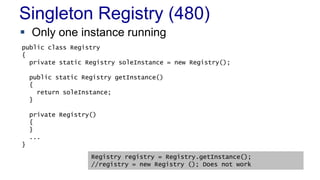 Singleton Registry (480)
 Only one instance running
 When to Use It
– As a last resort
public class Registry
{
private static Registry soleInstance = new Registry();
public static Registry getInstance()
{
return soleInstance;
}
private Registry()
{
}
...
}
Registry registry = Registry.getInstance();
//registry = new Registry (); Does not work
 