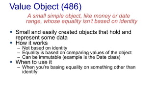 Value Object (486)
A small simple object, like money or date
range, whose equality isn’t based on identity
 Small and easily created objects that hold and
represent some data
 How it works
– Not based on identity
– Equality is based on comparing values of the object
– Can be immutable (example is the Date class)
 When to use it
– When you’re basing equality on something other than
identify
 